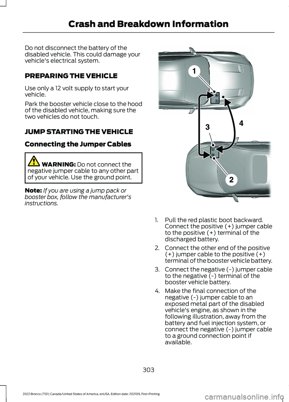 FORD BRONCO 2022 Owners Manual Do not disconnect the battery of thedisabled vehicle. This could damage yourvehicle's electrical system.
PREPARING THE VEHICLE
Use only a 12 volt supply to start yourvehicle.
Park the booster vehi FORD BRONCO 2022 Owners Manual Do not disconnect the battery of thedisabled vehicle. This could damage yourvehicle's electrical system.
PREPARING THE VEHICLE
Use only a 12 volt supply to start yourvehicle.
Park the booster vehi