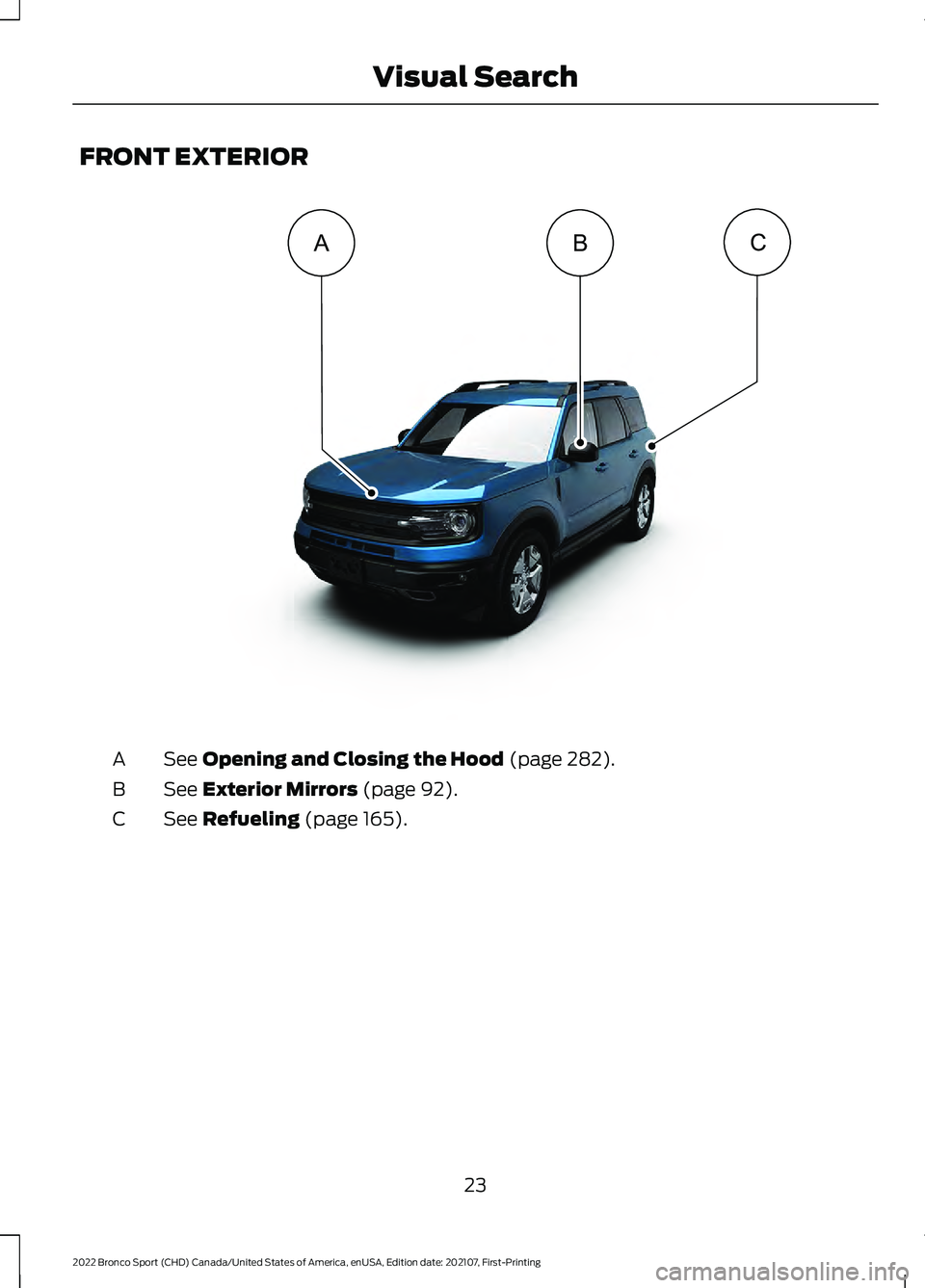 FORD BRONCO SPORT 2022 Owners Manual FRONT EXTERIOR
See Opening and Closing the Hood (page 282).
A
See
Exterior Mirrors (page 92).
B
See
Refueling (page 165).
C
23
2022 Bronco Sport (CHD) Canada/United States of America, enUSA, Edition FORD BRONCO SPORT 2022 Owners Manual FRONT EXTERIOR
See Opening and Closing the Hood (page 282).
A
See
Exterior Mirrors (page 92).
B
See
Refueling (page 165).
C
23
2022 Bronco Sport (CHD) Canada/United States of America, enUSA, Edition
