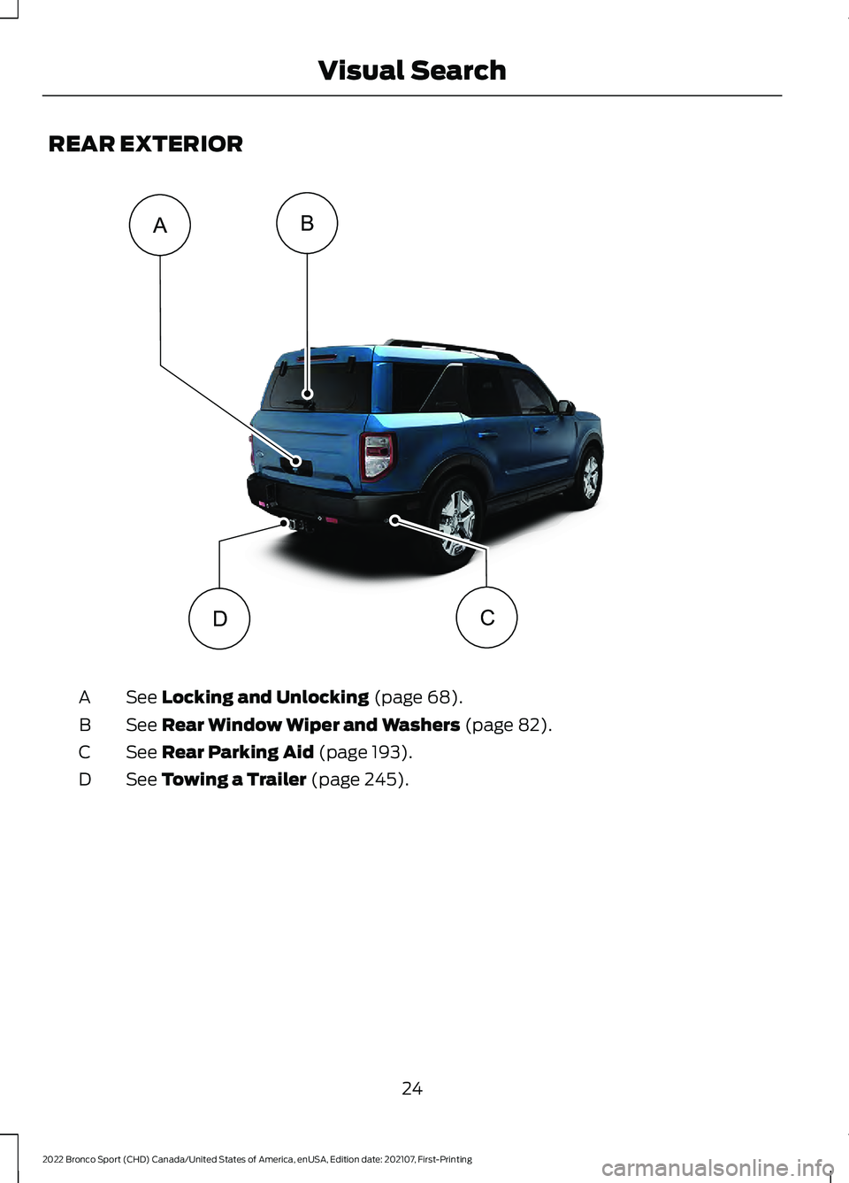 FORD BRONCO SPORT 2022 Owners Manual REAR EXTERIOR
See Locking and Unlocking (page 68).
A
See
Rear Window Wiper and Washers (page 82).
B
See
Rear Parking Aid (page 193).
C
See
Towing a Trailer (page 245).
D
24
2022 Bronco Sport (CHD) FORD BRONCO SPORT 2022 Owners Manual REAR EXTERIOR
See Locking and Unlocking (page 68).
A
See
Rear Window Wiper and Washers (page 82).
B
See
Rear Parking Aid (page 193).
C
See
Towing a Trailer (page 245).
D
24
2022 Bronco Sport (CHD)