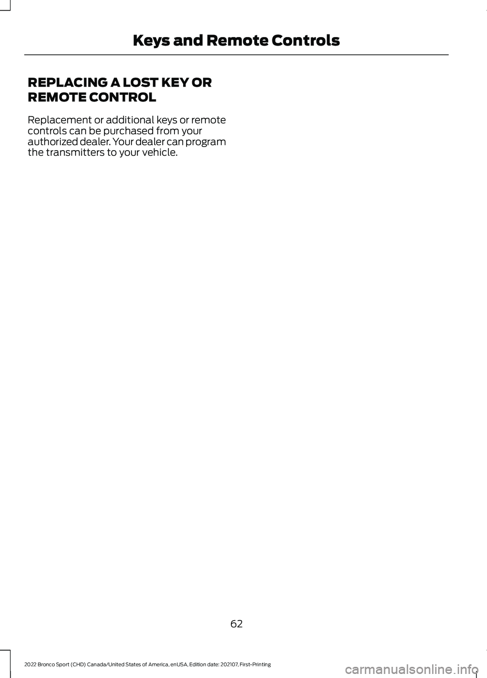 FORD BRONCO SPORT 2022 Repair Manual REPLACING A LOST KEY OR
REMOTE CONTROL
Replacement or additional keys or remote
controls can be purchased from your
authorized dealer. Your dealer can program
the transmitters to your vehicle.
62
2022 FORD BRONCO SPORT 2022 Repair Manual REPLACING A LOST KEY OR
REMOTE CONTROL
Replacement or additional keys or remote
controls can be purchased from your
authorized dealer. Your dealer can program
the transmitters to your vehicle.
62
2022