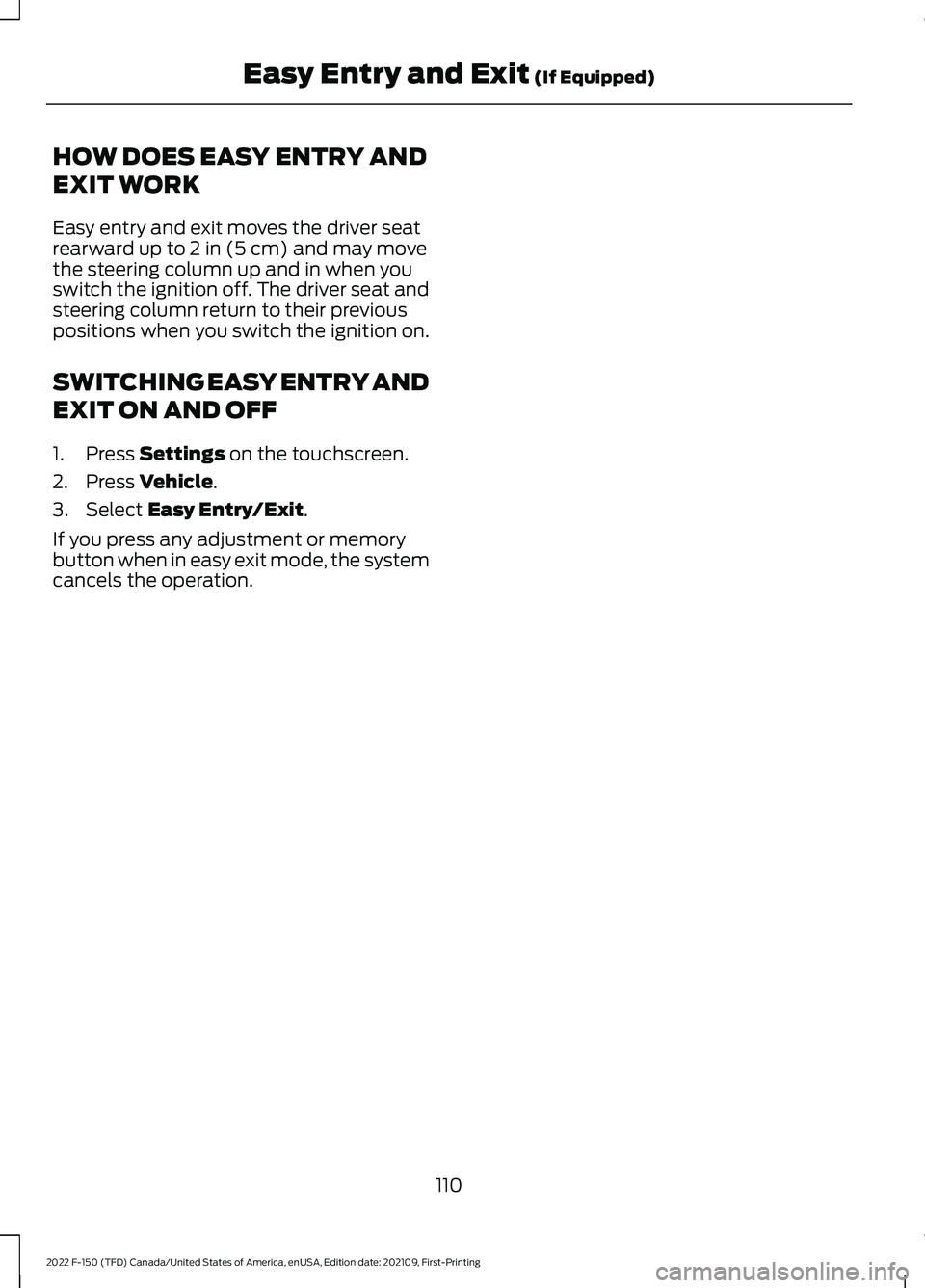 FORD F-150 2022 Owners Manual HOW DOES EASY ENTRY AND
EXIT WORK
Easy entry and exit moves the driver seat
rearward up to 2 in (5 cm) and may move
the steering column up and in when you
switch the ignition off. The driver seat and
FORD F-150 2022 Owners Manual HOW DOES EASY ENTRY AND
EXIT WORK
Easy entry and exit moves the driver seat
rearward up to 2 in (5 cm) and may move
the steering column up and in when you
switch the ignition off. The driver seat and