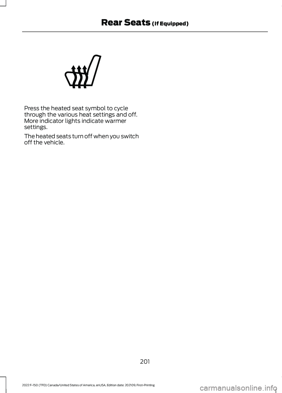 FORD F-150 2022 Service Manual Press the heated seat symbol to cycle
through the various heat settings and off.
More indicator lights indicate warmer
settings.
The heated seats turn off when you switch
off the vehicle.
201
2022 F-1 FORD F-150 2022 Service Manual Press the heated seat symbol to cycle
through the various heat settings and off.
More indicator lights indicate warmer
settings.
The heated seats turn off when you switch
off the vehicle.
201
2022 F-1