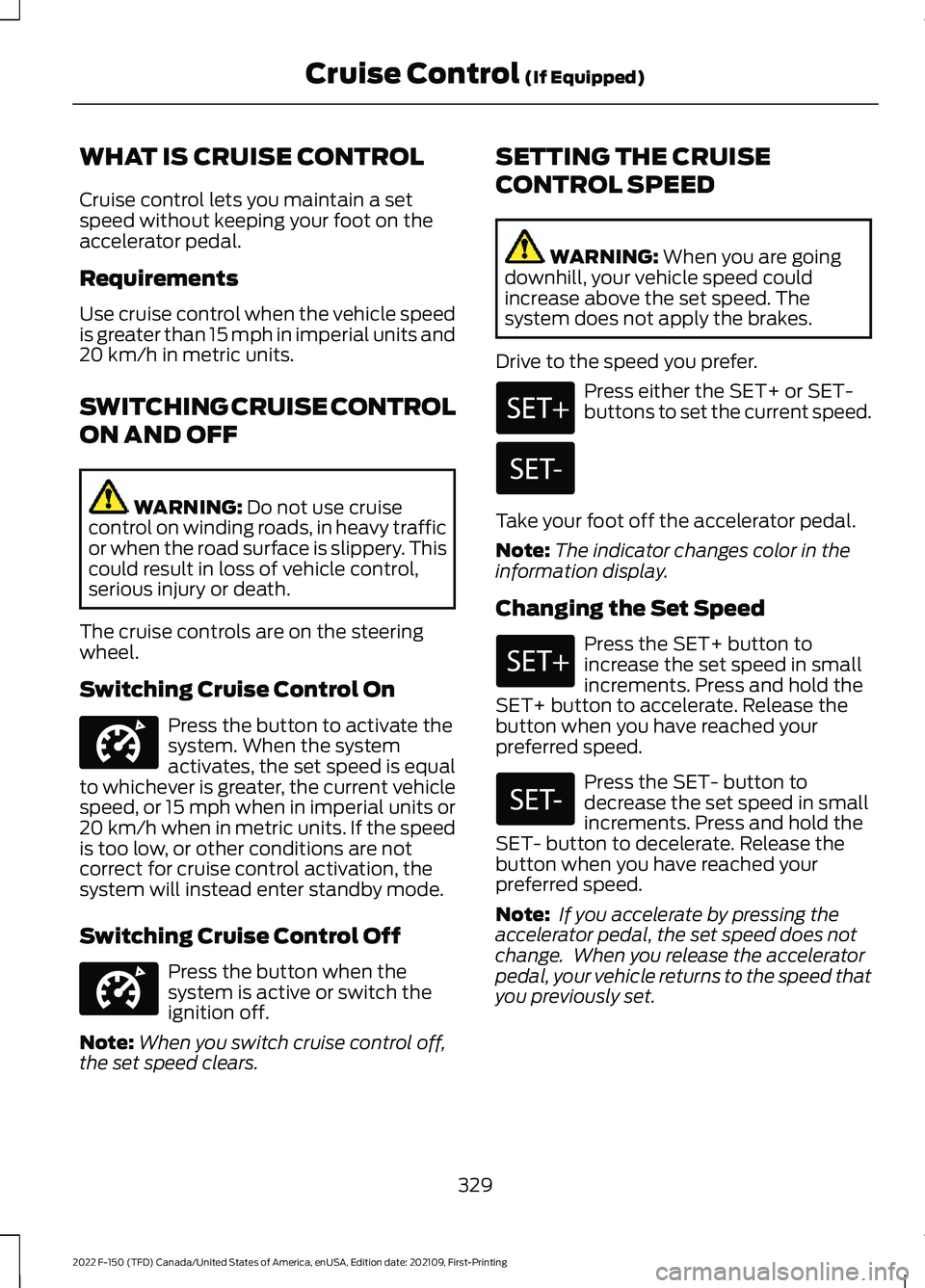 FORD F-150 2022 Owners Guide WHAT IS CRUISE CONTROL
Cruise control lets you maintain a set
speed without keeping your foot on the
accelerator pedal.
Requirements
Use cruise control when the vehicle speed
is greater than 15 mph in FORD F-150 2022 Owners Guide WHAT IS CRUISE CONTROL
Cruise control lets you maintain a set
speed without keeping your foot on the
accelerator pedal.
Requirements
Use cruise control when the vehicle speed
is greater than 15 mph in