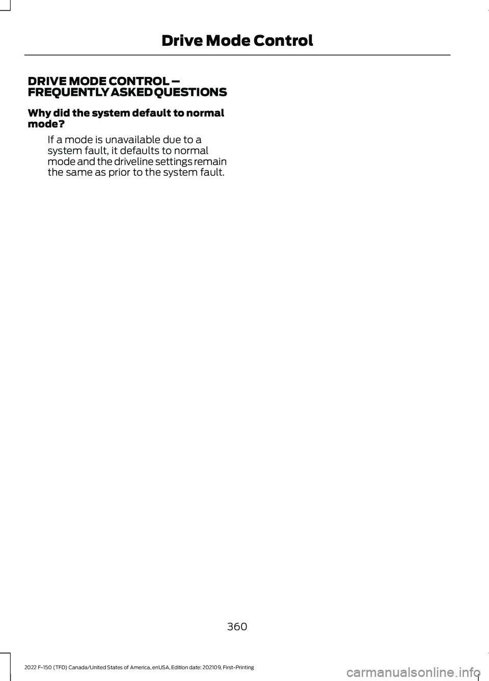 FORD F-150 2022 Owners Manual DRIVE MODE CONTROL –
FREQUENTLY ASKED QUESTIONS
Why did the system default to normal
mode?
If a mode is unavailable due to a
system fault, it defaults to normal
mode and the driveline settings remai FORD F-150 2022 Owners Manual DRIVE MODE CONTROL –
FREQUENTLY ASKED QUESTIONS
Why did the system default to normal
mode?
If a mode is unavailable due to a
system fault, it defaults to normal
mode and the driveline settings remai