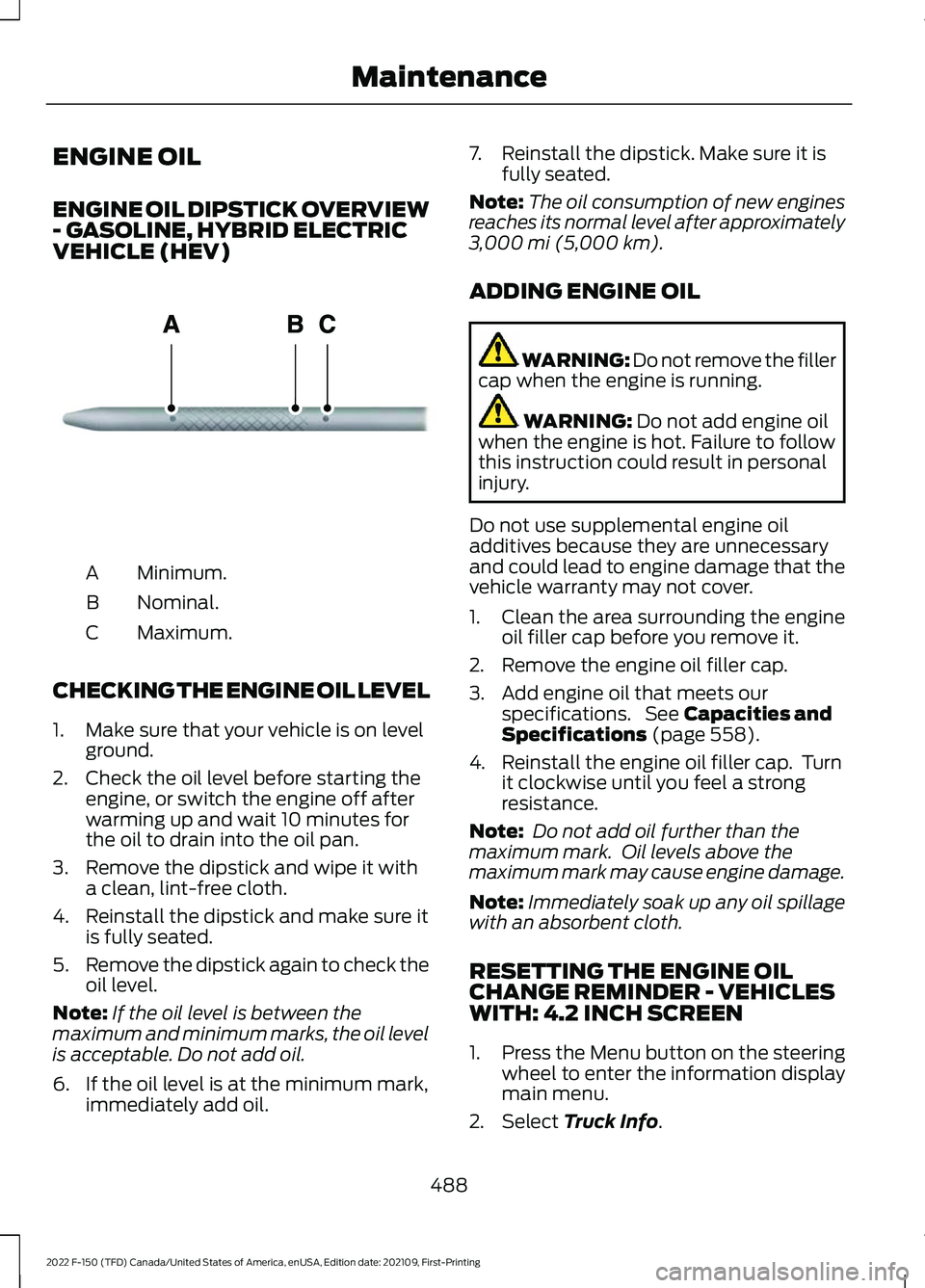 FORD F-150 2022 Owners Manual ENGINE OIL
ENGINE OIL DIPSTICK OVERVIEW
- GASOLINE, HYBRID ELECTRIC
VEHICLE (HEV)
Minimum.
A
Nominal.
B
Maximum.
C
CHECKING THE ENGINE OIL LEVEL
1. Make sure that your vehicle is on level ground.
2. C FORD F-150 2022 Owners Manual ENGINE OIL
ENGINE OIL DIPSTICK OVERVIEW
- GASOLINE, HYBRID ELECTRIC
VEHICLE (HEV)
Minimum.
A
Nominal.
B
Maximum.
C
CHECKING THE ENGINE OIL LEVEL
1. Make sure that your vehicle is on level ground.
2. C