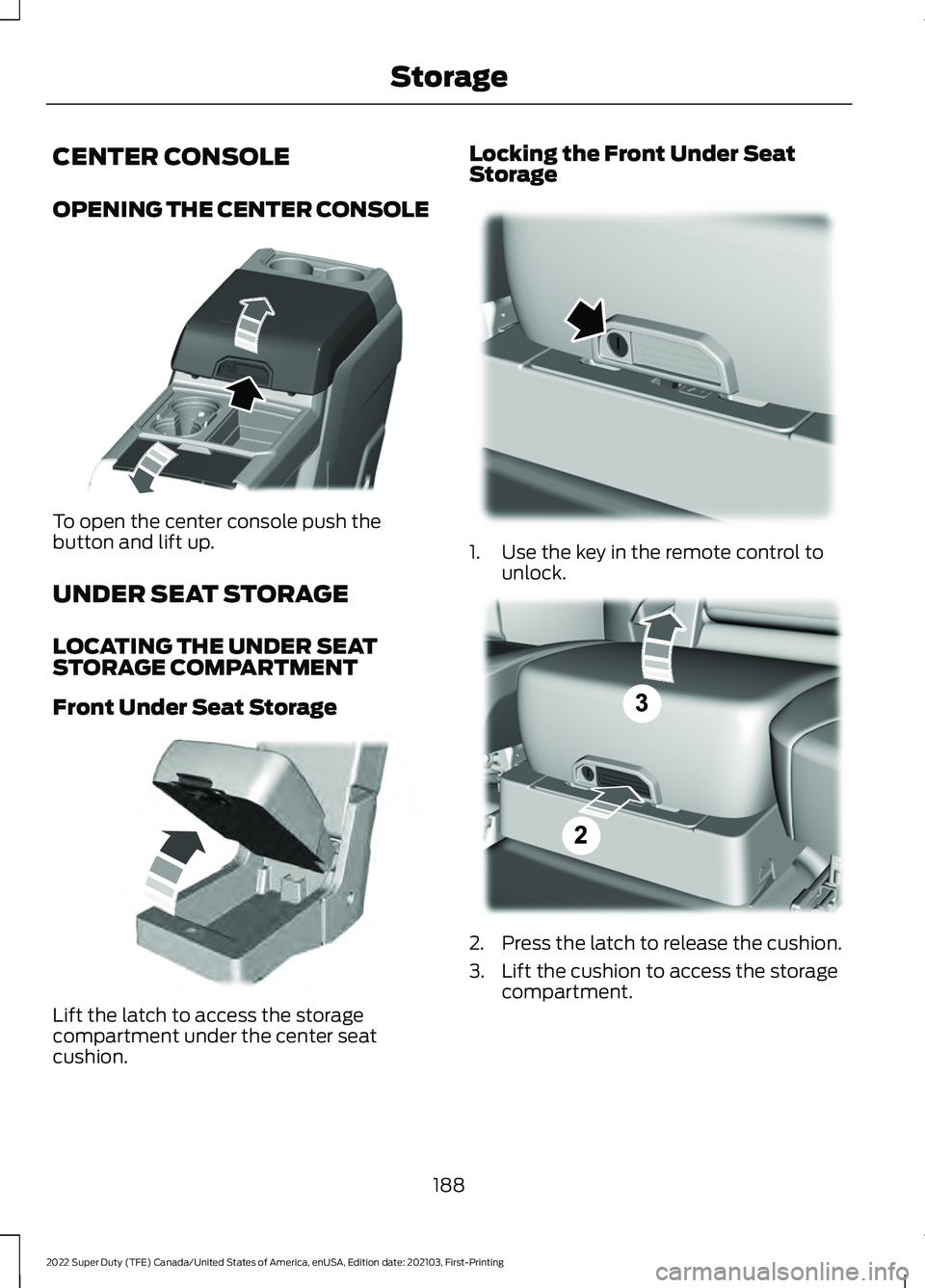 FORD F-250 2022 Owners Manual CENTER CONSOLE
OPENING THE CENTER CONSOLE
To open the center console push the
button and lift up.
UNDER SEAT STORAGE
LOCATING THE UNDER SEAT
STORAGE COMPARTMENT
Front Under Seat Storage
Lift the latch FORD F-250 2022 Owners Manual CENTER CONSOLE
OPENING THE CENTER CONSOLE
To open the center console push the
button and lift up.
UNDER SEAT STORAGE
LOCATING THE UNDER SEAT
STORAGE COMPARTMENT
Front Under Seat Storage
Lift the latch