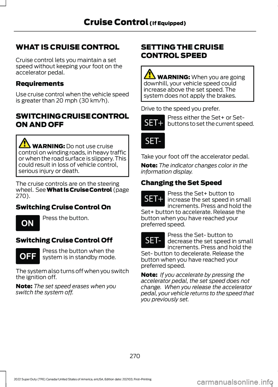 FORD F-250 2022 Owners Manual WHAT IS CRUISE CONTROL
Cruise control lets you maintain a set
speed without keeping your foot on the
accelerator pedal.
Requirements
Use cruise control when the vehicle speed
is greater than 20 mph (3 FORD F-250 2022 Owners Manual WHAT IS CRUISE CONTROL
Cruise control lets you maintain a set
speed without keeping your foot on the
accelerator pedal.
Requirements
Use cruise control when the vehicle speed
is greater than 20 mph (3