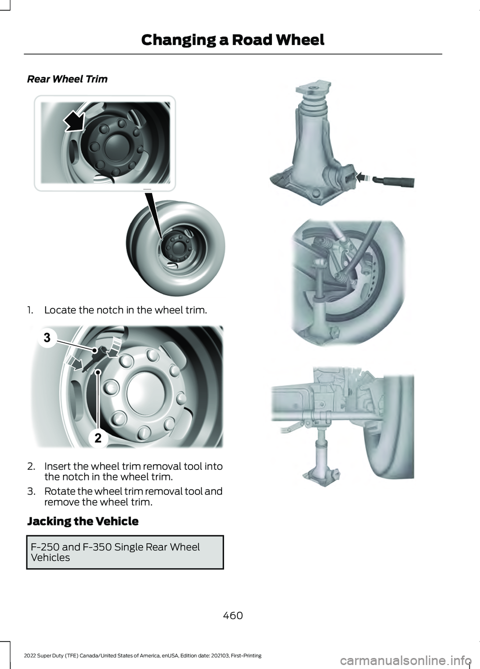 FORD F-250 2022 Owners Manual Rear Wheel Trim
1. Locate the notch in the wheel trim.
2.
Insert the wheel trim removal tool into
the notch in the wheel trim.
3. Rotate the wheel trim removal tool and
remove the wheel trim.
Jacking FORD F-250 2022 Owners Manual Rear Wheel Trim
1. Locate the notch in the wheel trim.
2.
Insert the wheel trim removal tool into
the notch in the wheel trim.
3. Rotate the wheel trim removal tool and
remove the wheel trim.
Jacking