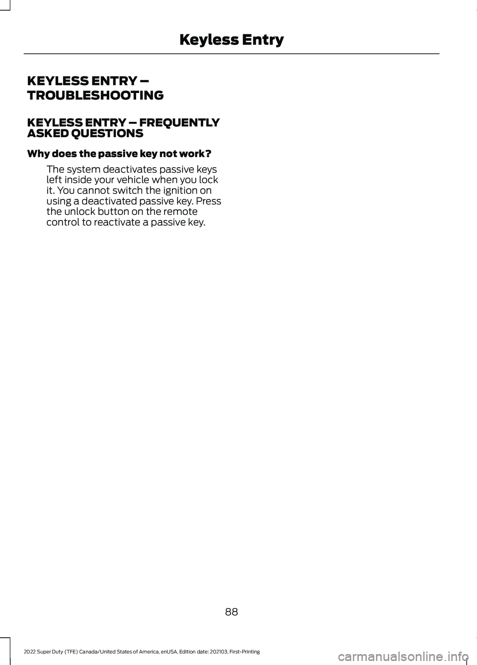 FORD F-250 2022 Owners Manual KEYLESS ENTRY –
TROUBLESHOOTING
KEYLESS ENTRY – FREQUENTLY
ASKED QUESTIONS
Why does the passive key not work?
The system deactivates passive keys
left inside your vehicle when you lock
it. You can FORD F-250 2022 Owners Manual KEYLESS ENTRY –
TROUBLESHOOTING
KEYLESS ENTRY – FREQUENTLY
ASKED QUESTIONS
Why does the passive key not work?
The system deactivates passive keys
left inside your vehicle when you lock
it. You can