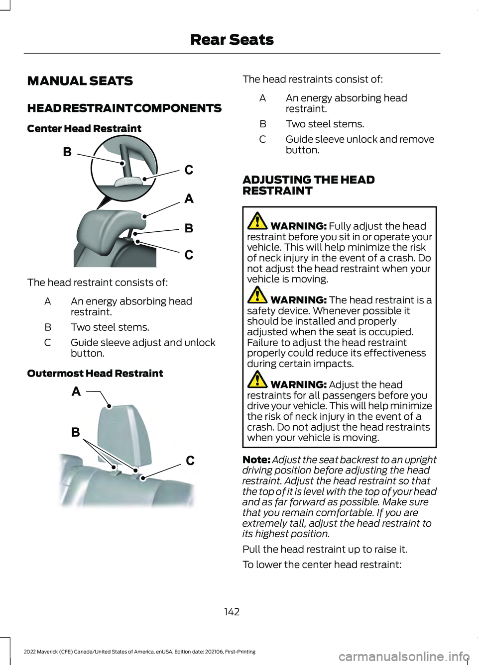 FORD MAVERICK 2022 Owners Manual MANUAL SEATS
HEAD RESTRAINT COMPONENTS
Center Head Restraint
The head restraint consists of:
An energy absorbing head
restraint.
A
Two steel stems.
B
Guide sleeve adjust and unlock
button.
C
Outermost FORD MAVERICK 2022 Owners Manual MANUAL SEATS
HEAD RESTRAINT COMPONENTS
Center Head Restraint
The head restraint consists of:
An energy absorbing head
restraint.
A
Two steel stems.
B
Guide sleeve adjust and unlock
button.
C
Outermost