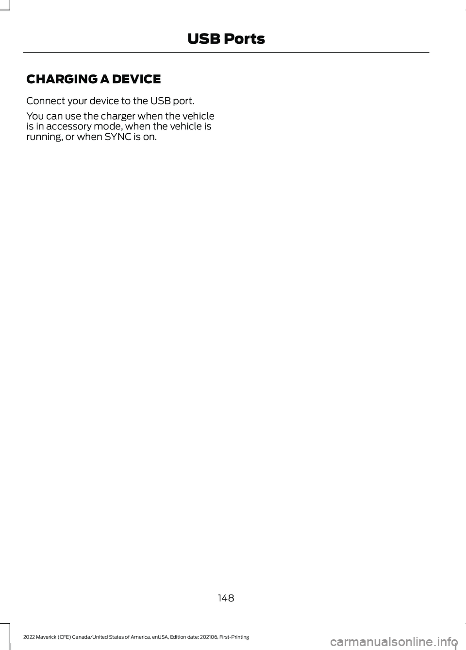 FORD MAVERICK 2022 Owners Manual CHARGING A DEVICE
Connect your device to the USB port.
You can use the charger when the vehicle
is in accessory mode, when the vehicle is
running, or when SYNC is on.
148
2022 Maverick (CFE) Canada/Un FORD MAVERICK 2022 Owners Manual CHARGING A DEVICE
Connect your device to the USB port.
You can use the charger when the vehicle
is in accessory mode, when the vehicle is
running, or when SYNC is on.
148
2022 Maverick (CFE) Canada/Un