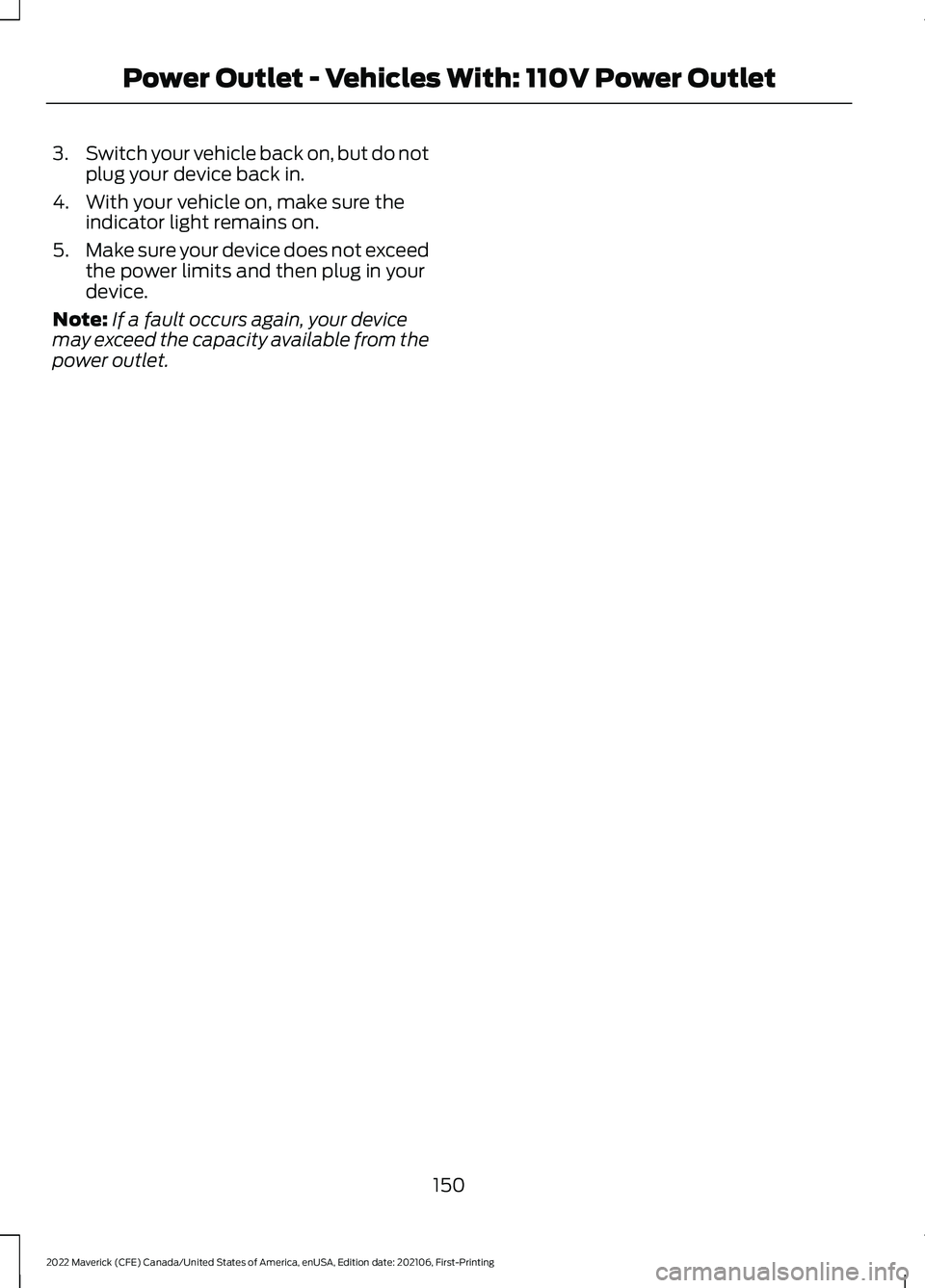 FORD MAVERICK 2022 Owners Manual 3.
Switch your vehicle back on, but do not
plug your device back in.
4. With your vehicle on, make sure the indicator light remains on.
5. Make sure your device does not exceed
the power limits and th FORD MAVERICK 2022 Owners Manual 3.
Switch your vehicle back on, but do not
plug your device back in.
4. With your vehicle on, make sure the indicator light remains on.
5. Make sure your device does not exceed
the power limits and th
