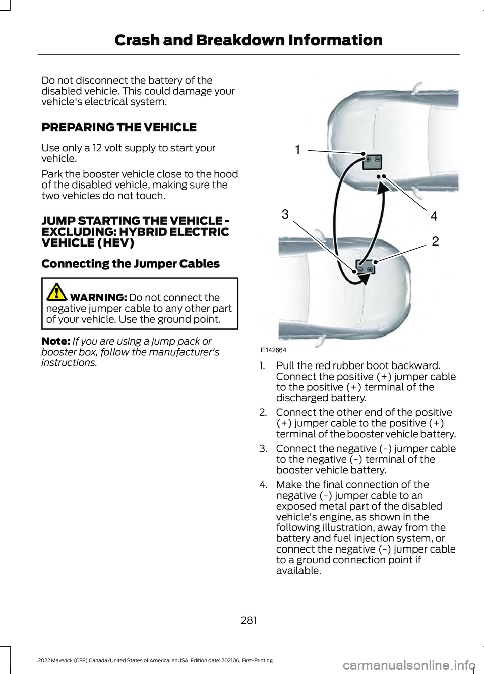 FORD MAVERICK 2022 Owners Manual Do not disconnect the battery of the
disabled vehicle. This could damage your
vehicle's electrical system.
PREPARING THE VEHICLE
Use only a 12 volt supply to start your
vehicle.
Park the booster v FORD MAVERICK 2022 Owners Manual Do not disconnect the battery of the
disabled vehicle. This could damage your
vehicle's electrical system.
PREPARING THE VEHICLE
Use only a 12 volt supply to start your
vehicle.
Park the booster v