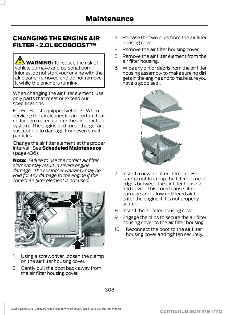 FORD MAVERICK 2022 Owners Manual CHANGING THE ENGINE AIR
FILTER - 2.0L ECOBOOST™
WARNING: To reduce the risk of
vehicle damage and personal burn
injuries, do not start your engine with the
air cleaner removed and do not remove
it w FORD MAVERICK 2022 Owners Manual CHANGING THE ENGINE AIR
FILTER - 2.0L ECOBOOST™
WARNING: To reduce the risk of
vehicle damage and personal burn
injuries, do not start your engine with the
air cleaner removed and do not remove
it w