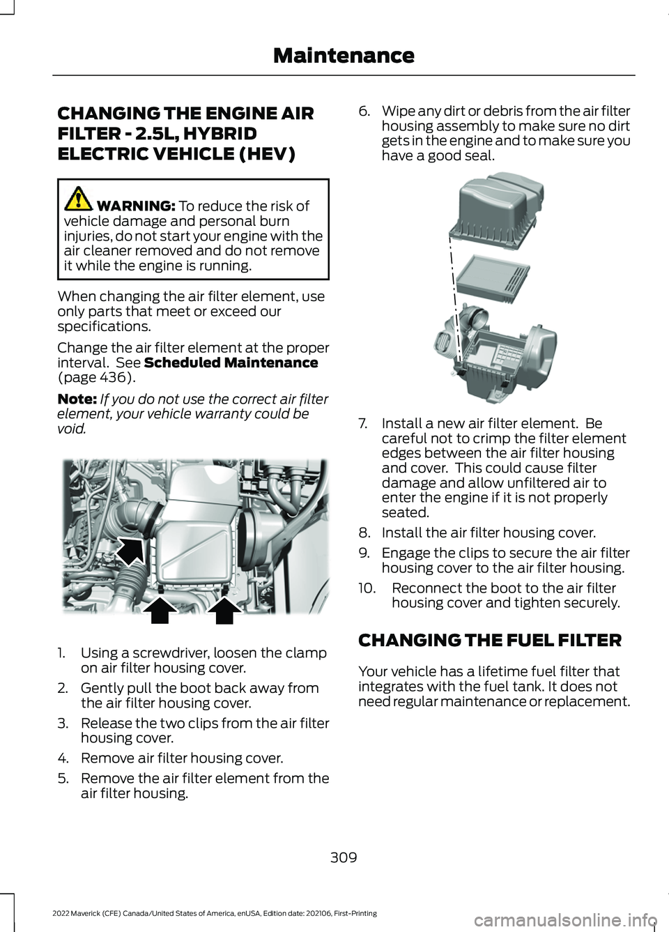 FORD MAVERICK 2022 Owners Manual CHANGING THE ENGINE AIR
FILTER - 2.5L, HYBRID
ELECTRIC VEHICLE (HEV)
WARNING: To reduce the risk of
vehicle damage and personal burn
injuries, do not start your engine with the
air cleaner removed and FORD MAVERICK 2022 Owners Manual CHANGING THE ENGINE AIR
FILTER - 2.5L, HYBRID
ELECTRIC VEHICLE (HEV)
WARNING: To reduce the risk of
vehicle damage and personal burn
injuries, do not start your engine with the
air cleaner removed and