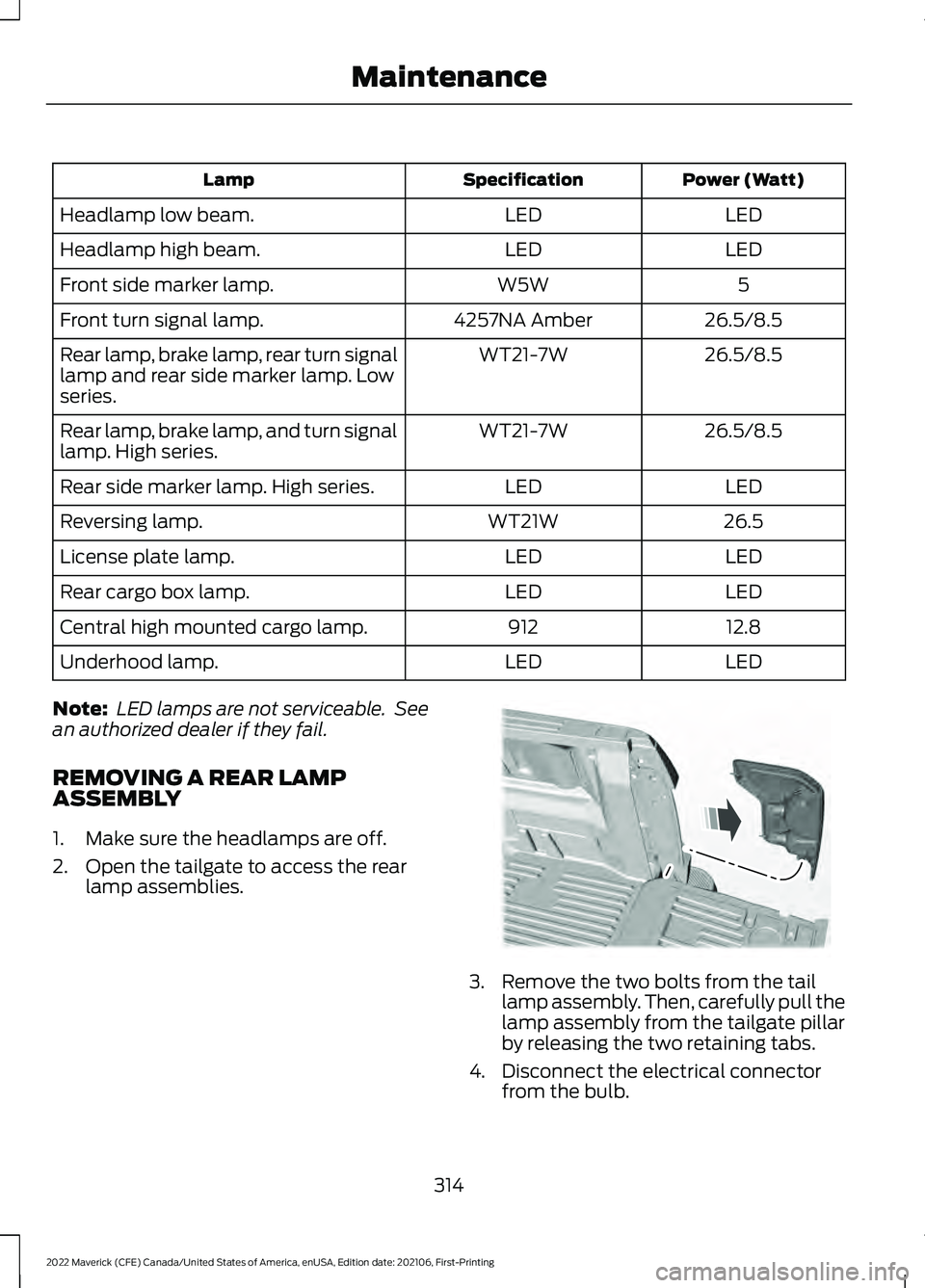 FORD MAVERICK 2022 Owners Manual Power (Watt)
Specification
Lamp
LED
LED
Headlamp low beam.
LED
LED
Headlamp high beam.
5
W5W
Front side marker lamp.
26.5/8.5
4257NA Amber
Front turn signal lamp.
26.5/8.5
WT21-7W
Rear lamp, brake lam FORD MAVERICK 2022 Owners Manual Power (Watt)
Specification
Lamp
LED
LED
Headlamp low beam.
LED
LED
Headlamp high beam.
5
W5W
Front side marker lamp.
26.5/8.5
4257NA Amber
Front turn signal lamp.
26.5/8.5
WT21-7W
Rear lamp, brake lam
