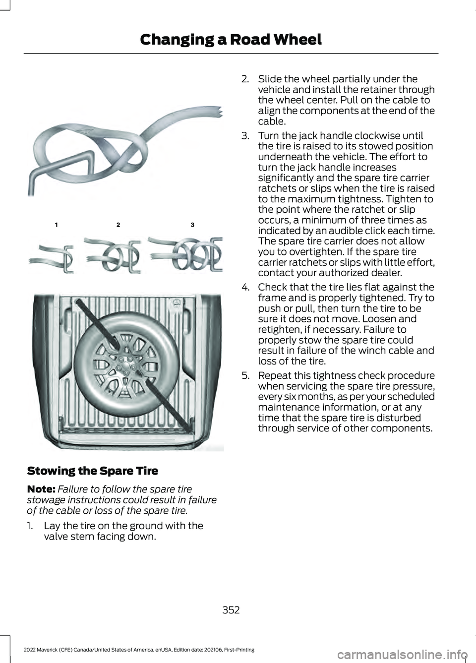 FORD MAVERICK 2022 Owners Manual Stowing the Spare Tire
Note:
Failure to follow the spare tire
stowage instructions could result in failure
of the cable or loss of the spare tire.
1. Lay the tire on the ground with the valve stem fac FORD MAVERICK 2022 Owners Manual Stowing the Spare Tire
Note:
Failure to follow the spare tire
stowage instructions could result in failure
of the cable or loss of the spare tire.
1. Lay the tire on the ground with the valve stem fac