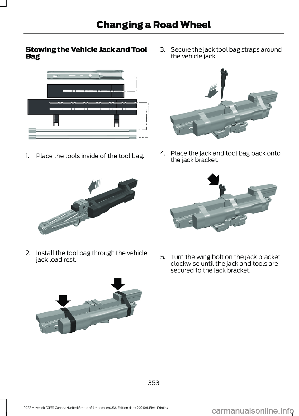 FORD MAVERICK 2022 Owners Manual Stowing the Vehicle Jack and Tool
Bag
1. Place the tools inside of the tool bag.
2.
Install the tool bag through the vehicle
jack load rest. 3.
Secure the jack tool bag straps around
the vehicle jack. FORD MAVERICK 2022 Owners Manual Stowing the Vehicle Jack and Tool
Bag
1. Place the tools inside of the tool bag.
2.
Install the tool bag through the vehicle
jack load rest. 3.
Secure the jack tool bag straps around
the vehicle jack.