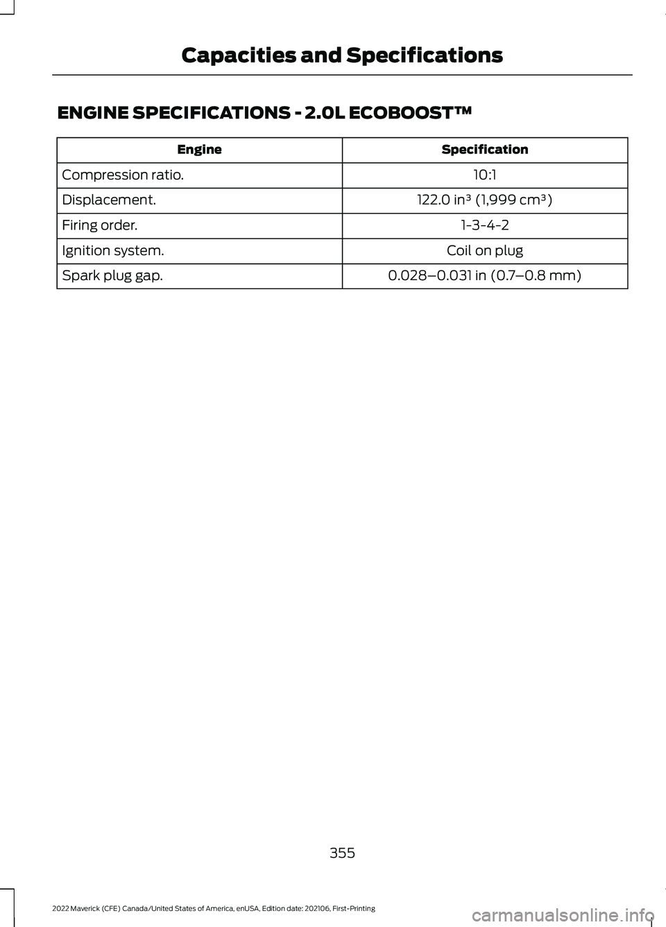 FORD MAVERICK 2022 Owners Manual ENGINE SPECIFICATIONS - 2.0L ECOBOOST™
Specification
Engine
10:1
Compression ratio.
122.0 in³ (1,999 cm³)
Displacement.
1-3-4-2
Firing order.
Coil on plug
Ignition system.
0.028–0.031 in (0.7– FORD MAVERICK 2022 Owners Manual ENGINE SPECIFICATIONS - 2.0L ECOBOOST™
Specification
Engine
10:1
Compression ratio.
122.0 in³ (1,999 cm³)
Displacement.
1-3-4-2
Firing order.
Coil on plug
Ignition system.
0.028–0.031 in (0.7–