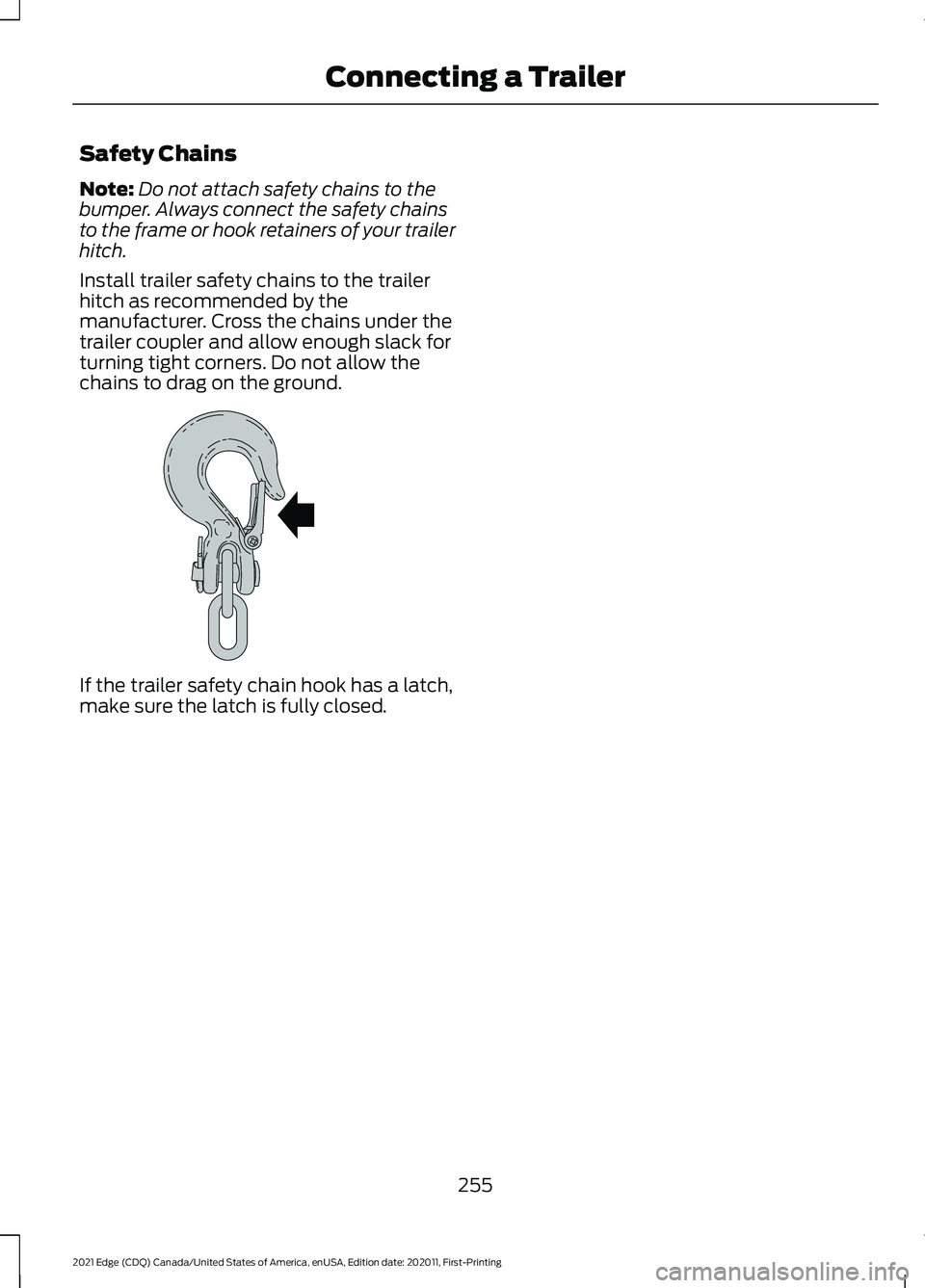 FORD EDGE 2021 Owners Manual Safety Chains
Note:
Do not attach safety chains to the
bumper. Always connect the safety chains
to the frame or hook retainers of your trailer
hitch.
Install trailer safety chains to the trailer
hitch FORD EDGE 2021 Owners Manual Safety Chains
Note:
Do not attach safety chains to the
bumper. Always connect the safety chains
to the frame or hook retainers of your trailer
hitch.
Install trailer safety chains to the trailer
hitch