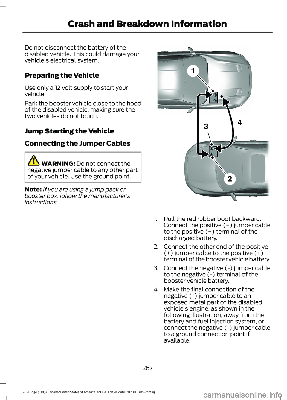 FORD EDGE 2021 Owners Manual Do not disconnect the battery of the
disabled vehicle. This could damage your
vehicle's electrical system.
Preparing the Vehicle
Use only a 12 volt supply to start your
vehicle.
Park the booster v FORD EDGE 2021 Owners Manual Do not disconnect the battery of the
disabled vehicle. This could damage your
vehicle's electrical system.
Preparing the Vehicle
Use only a 12 volt supply to start your
vehicle.
Park the booster v