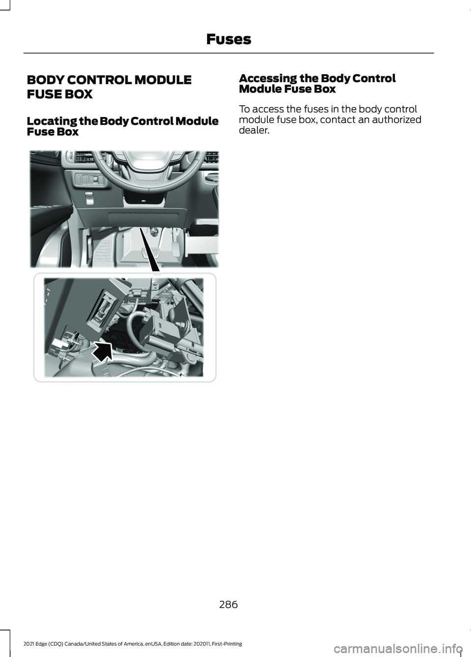 FORD EDGE 2021 Owners Manual BODY CONTROL MODULE
FUSE BOX
Locating the Body Control Module
Fuse Box Accessing the Body Control
Module Fuse Box
To access the fuses in the body control
module fuse box, contact an authorized
dealer. FORD EDGE 2021 Owners Manual BODY CONTROL MODULE
FUSE BOX
Locating the Body Control Module
Fuse Box Accessing the Body Control
Module Fuse Box
To access the fuses in the body control
module fuse box, contact an authorized
dealer.
