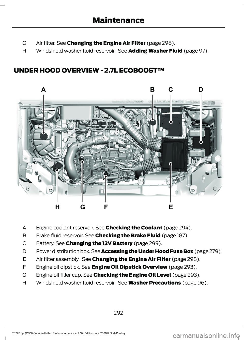 FORD EDGE 2021 Owners Manual Air filter. See Changing the Engine Air Filter (page 298).
G
Windshield washer fluid reservoir. See
Adding Washer Fluid (page 97).
H
UNDER HOOD OVERVIEW - 2.7L ECOBOOST™ Engine coolant reservoir.
FORD EDGE 2021 Owners Manual Air filter. See Changing the Engine Air Filter (page 298).
G
Windshield washer fluid reservoir. See
Adding Washer Fluid (page 97).
H
UNDER HOOD OVERVIEW - 2.7L ECOBOOST™ Engine coolant reservoir.