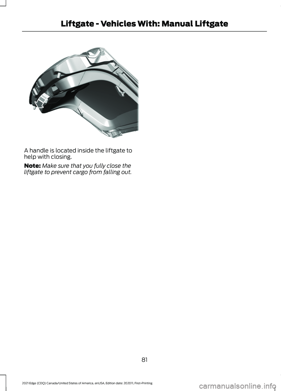 FORD EDGE 2021 Manual Online A handle is located inside the liftgate to
help with closing.
Note:
Make sure that you fully close the
liftgate to prevent cargo from falling out.
81
2021 Edge (CDQ) Canada/United States of America, e FORD EDGE 2021 Manual Online A handle is located inside the liftgate to
help with closing.
Note:
Make sure that you fully close the
liftgate to prevent cargo from falling out.
81
2021 Edge (CDQ) Canada/United States of America, e