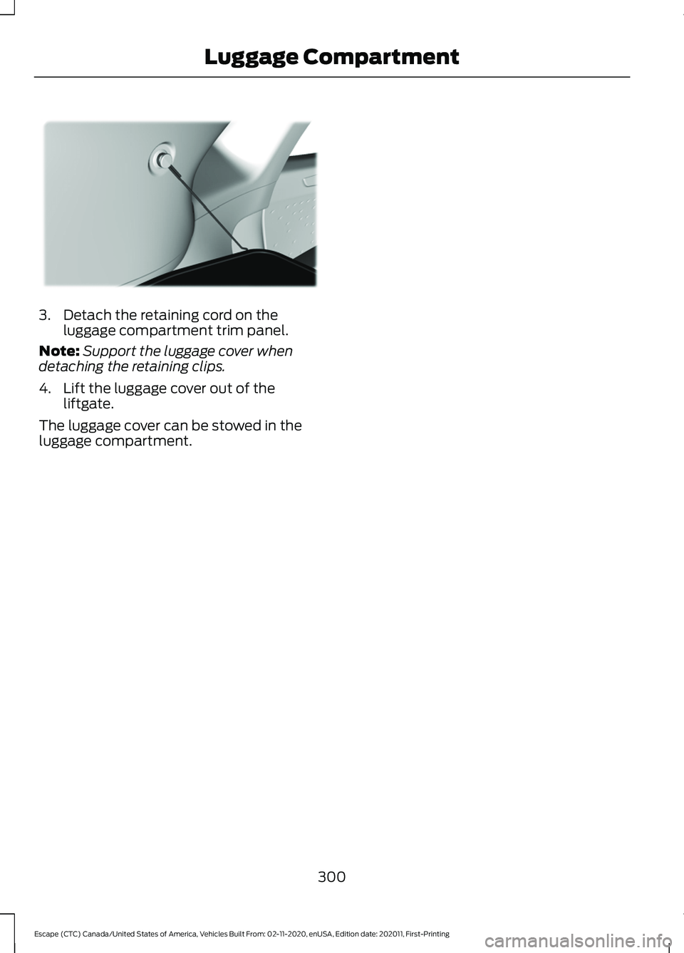 FORD ESCAPE 2021 Owners Manual 3. Detach the retaining cord on the
luggage compartment trim panel.
Note: Support the luggage cover when
detaching the retaining clips.
4. Lift the luggage cover out of the liftgate.
The luggage cover FORD ESCAPE 2021 Owners Manual 3. Detach the retaining cord on the
luggage compartment trim panel.
Note: Support the luggage cover when
detaching the retaining clips.
4. Lift the luggage cover out of the liftgate.
The luggage cover