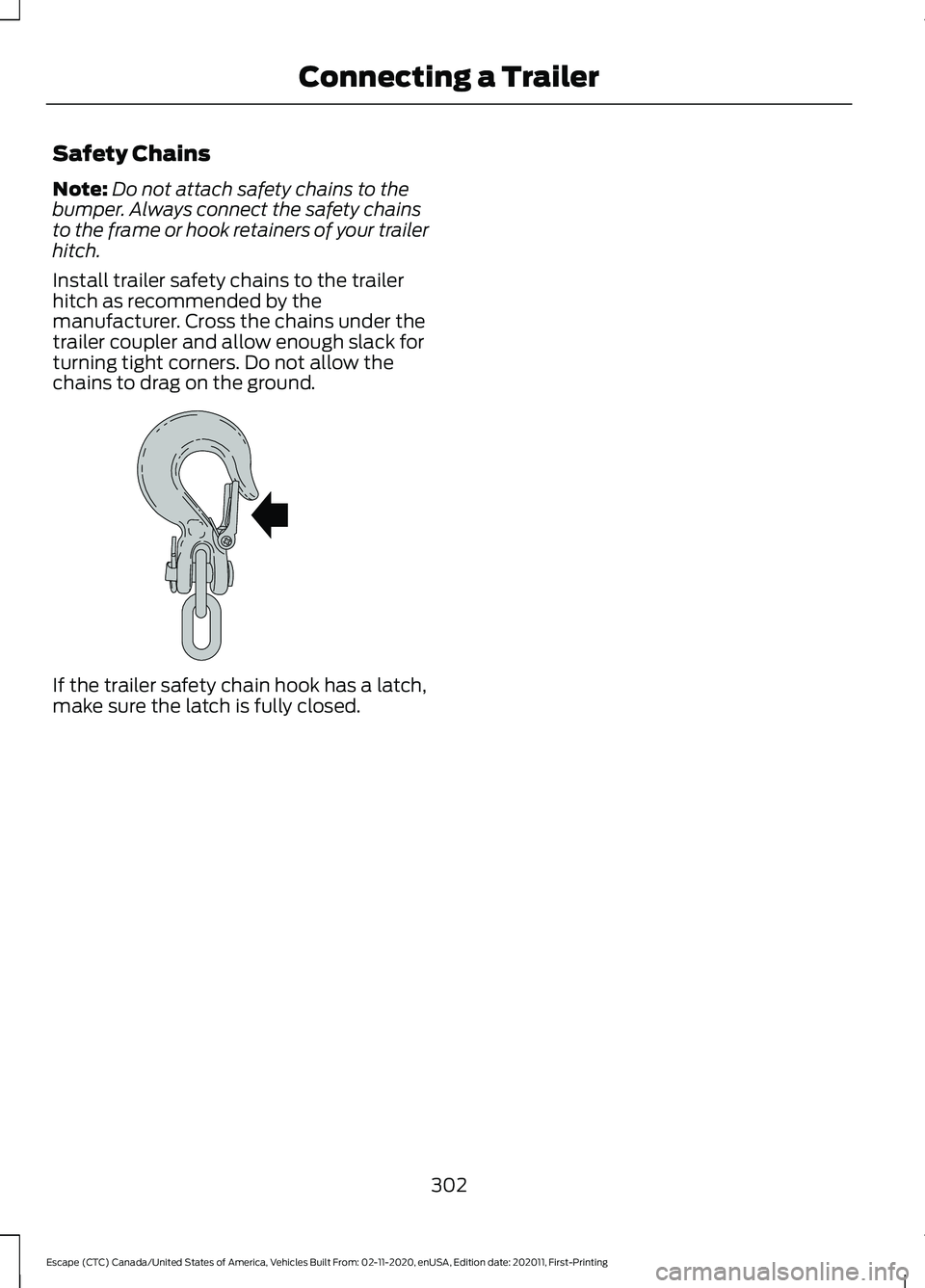 FORD ESCAPE 2021 Owners Manual Safety Chains
Note:
Do not attach safety chains to the
bumper. Always connect the safety chains
to the frame or hook retainers of your trailer
hitch.
Install trailer safety chains to the trailer
hitch FORD ESCAPE 2021 Owners Manual Safety Chains
Note:
Do not attach safety chains to the
bumper. Always connect the safety chains
to the frame or hook retainers of your trailer
hitch.
Install trailer safety chains to the trailer
hitch