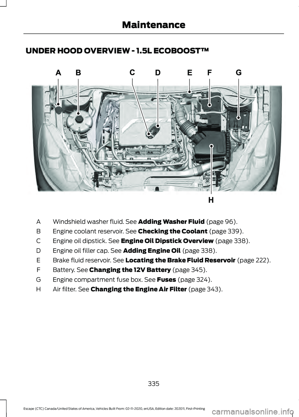 FORD ESCAPE 2021 Owners Manual UNDER HOOD OVERVIEW - 1.5L ECOBOOST™
Windshield washer fluid. See Adding Washer Fluid (page 96).
A
Engine coolant reservoir.
See Checking the Coolant (page 339).
B
Engine oil dipstick.
See Engine FORD ESCAPE 2021 Owners Manual UNDER HOOD OVERVIEW - 1.5L ECOBOOST™
Windshield washer fluid. See Adding Washer Fluid (page 96).
A
Engine coolant reservoir.
See Checking the Coolant (page 339).
B
Engine oil dipstick.
See Engine