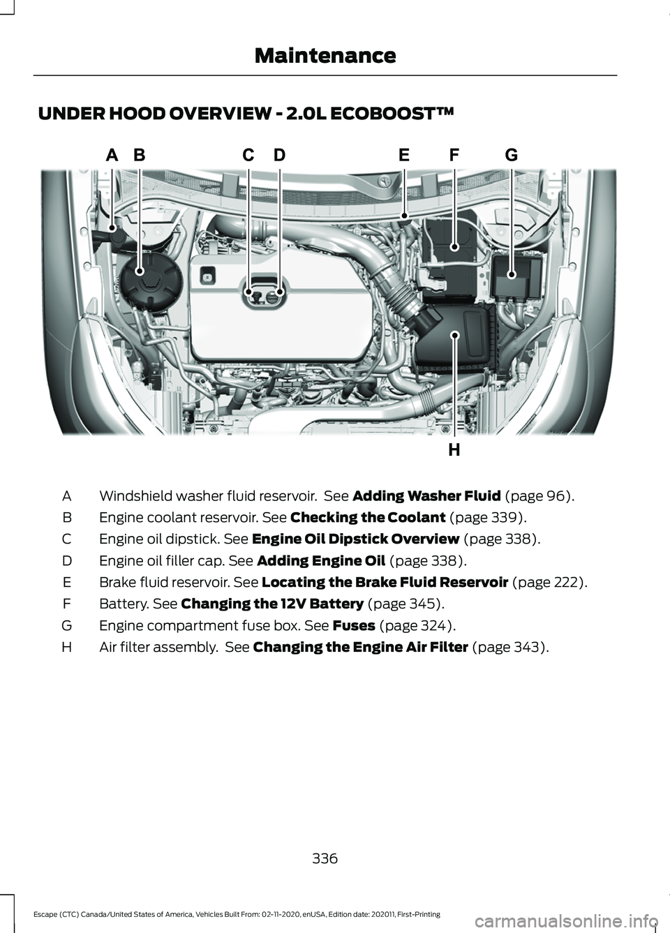 FORD ESCAPE 2021 Owners Manual UNDER HOOD OVERVIEW - 2.0L ECOBOOST™
Windshield washer fluid reservoir. See Adding Washer Fluid (page 96).
A
Engine coolant reservoir.
See Checking the Coolant (page 339).
B
Engine oil dipstick.
FORD ESCAPE 2021 Owners Manual UNDER HOOD OVERVIEW - 2.0L ECOBOOST™
Windshield washer fluid reservoir. See Adding Washer Fluid (page 96).
A
Engine coolant reservoir.
See Checking the Coolant (page 339).
B
Engine oil dipstick.