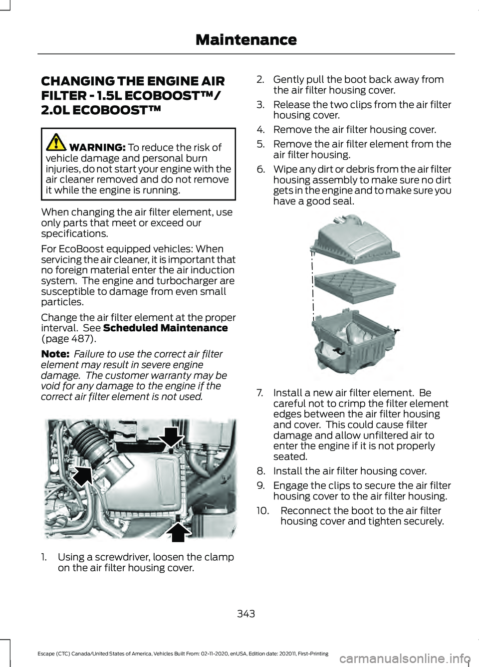 FORD ESCAPE 2021 Owners Manual CHANGING THE ENGINE AIR
FILTER - 1.5L ECOBOOST™/
2.0L ECOBOOST™
WARNING: To reduce the risk of
vehicle damage and personal burn
injuries, do not start your engine with the
air cleaner removed and FORD ESCAPE 2021 Owners Manual CHANGING THE ENGINE AIR
FILTER - 1.5L ECOBOOST™/
2.0L ECOBOOST™
WARNING: To reduce the risk of
vehicle damage and personal burn
injuries, do not start your engine with the
air cleaner removed and
