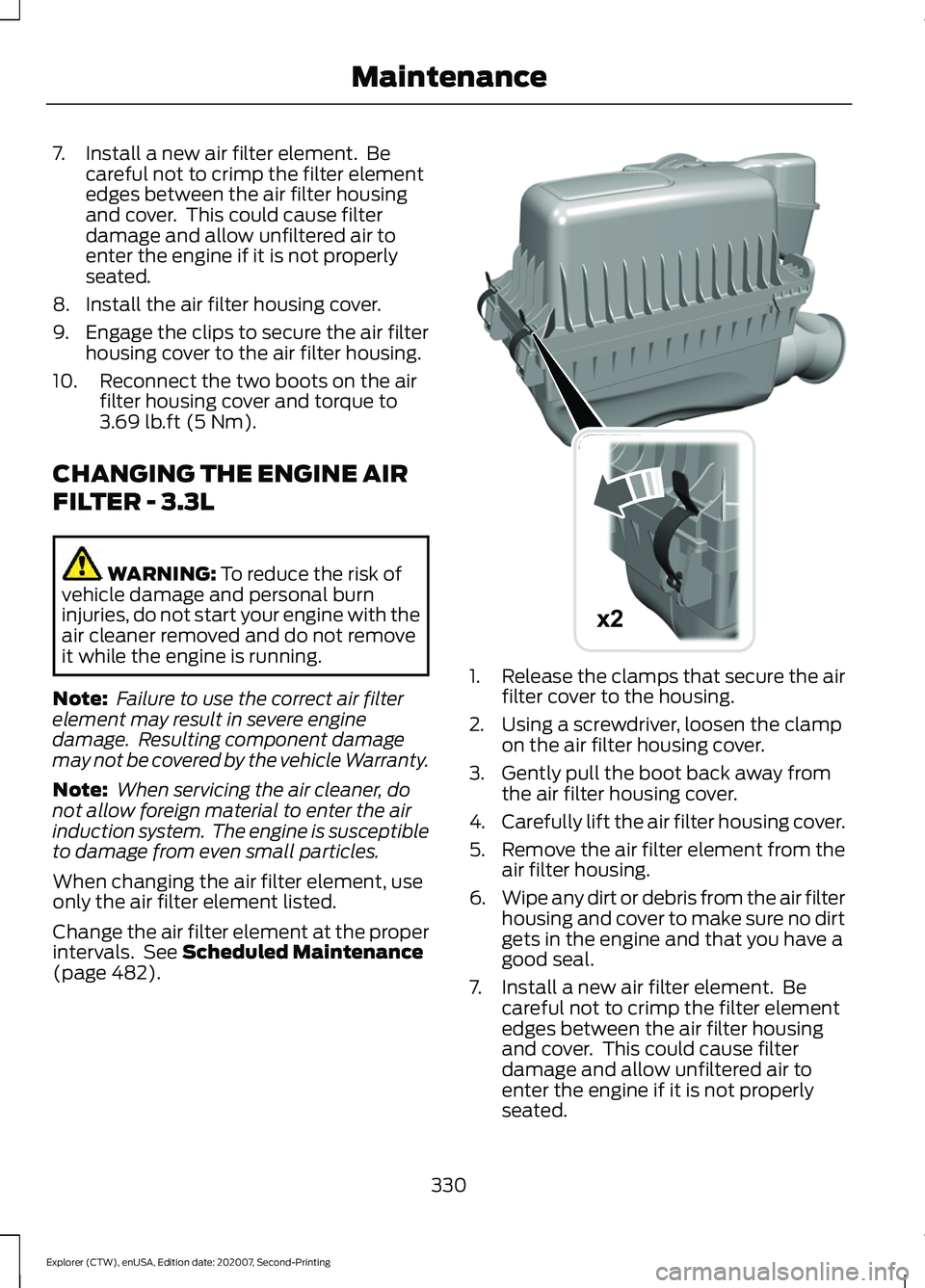 FORD EXPLORER 2021 Owners Manual 7. Install a new air filter element. Be
careful not to crimp the filter element
edges between the air filter housing
and cover. This could cause filter
damage and allow unfiltered air to
enter the e FORD EXPLORER 2021 Owners Manual 7. Install a new air filter element. Be
careful not to crimp the filter element
edges between the air filter housing
and cover. This could cause filter
damage and allow unfiltered air to
enter the e