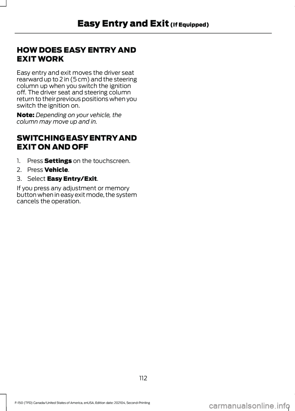 FORD F-150 2021 Owners Manual HOW DOES EASY ENTRY AND
EXIT WORK
Easy entry and exit moves the driver seat
rearward up to 2 in (5 cm) and the steering
column up when you switch the ignition
off. The driver seat and steering column
FORD F-150 2021 Owners Manual HOW DOES EASY ENTRY AND
EXIT WORK
Easy entry and exit moves the driver seat
rearward up to 2 in (5 cm) and the steering
column up when you switch the ignition
off. The driver seat and steering column