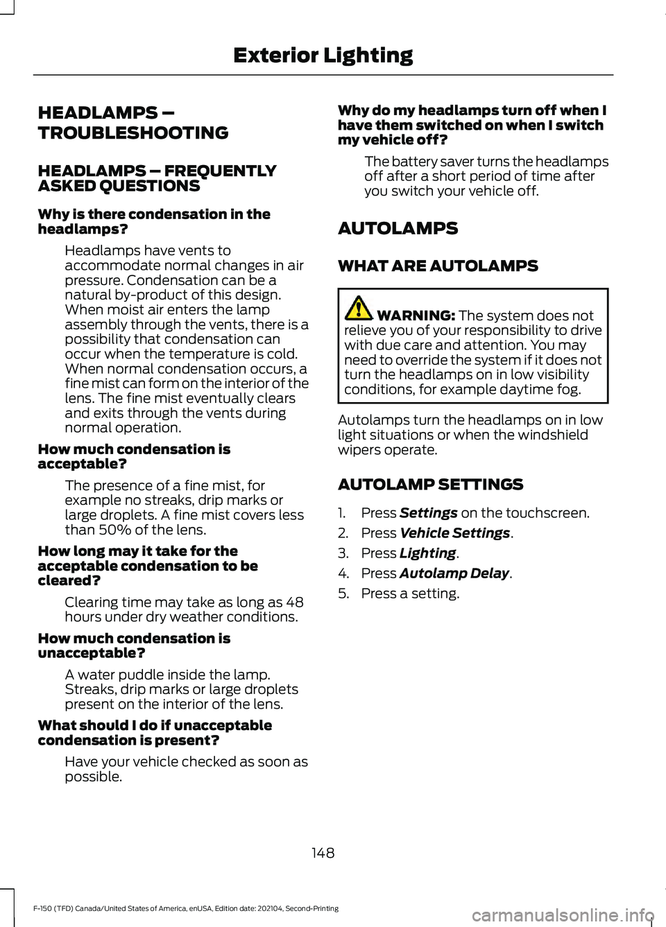 FORD F-150 2021 Owners Manual HEADLAMPS –
TROUBLESHOOTING
HEADLAMPS – FREQUENTLY
ASKED QUESTIONS
Why is there condensation in the
headlamps?
Headlamps have vents to
accommodate normal changes in air
pressure. Condensation can FORD F-150 2021 Owners Manual HEADLAMPS –
TROUBLESHOOTING
HEADLAMPS – FREQUENTLY
ASKED QUESTIONS
Why is there condensation in the
headlamps?
Headlamps have vents to
accommodate normal changes in air
pressure. Condensation can