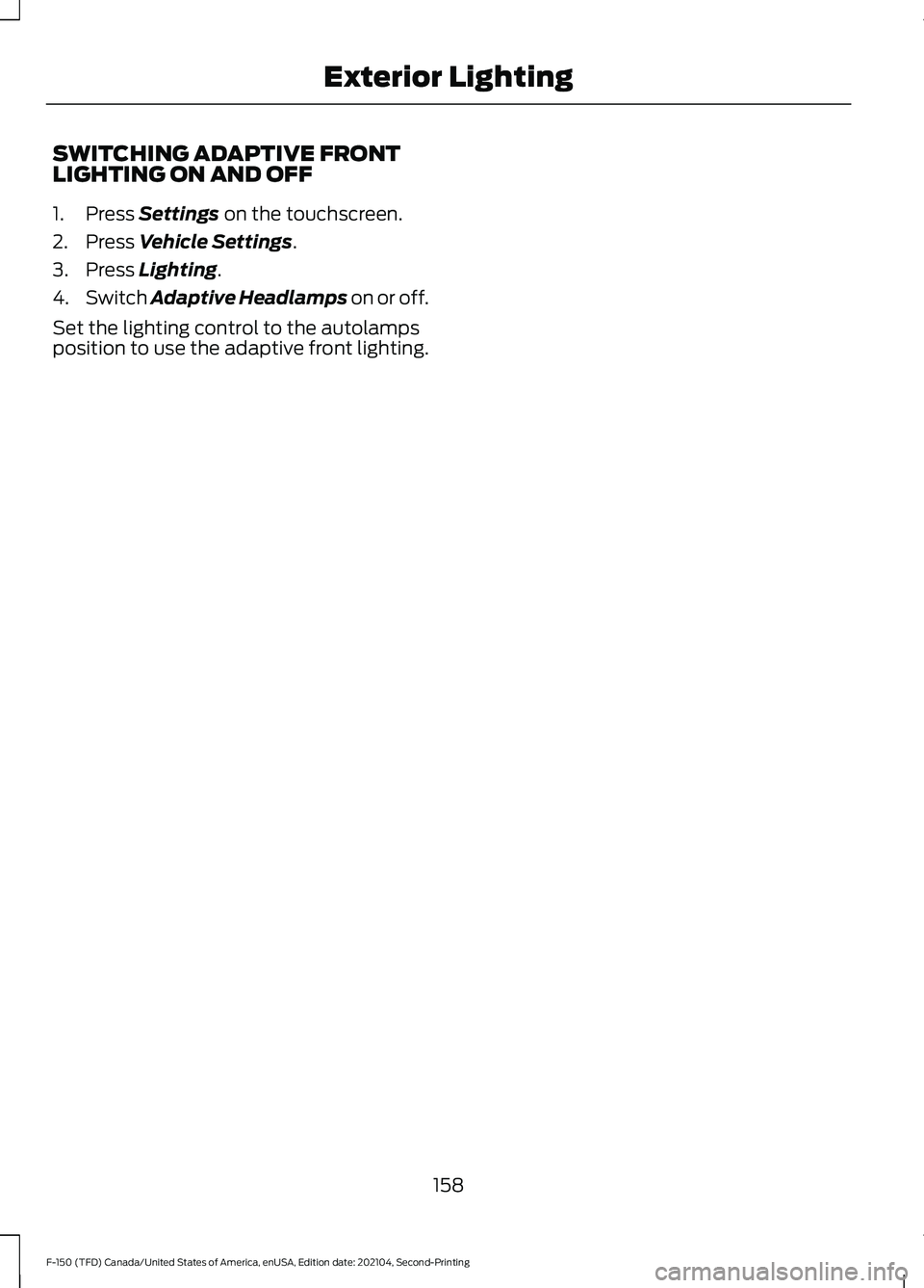 FORD F-150 2021 Owners Manual SWITCHING ADAPTIVE FRONT
LIGHTING ON AND OFF
1. Press Settings on the touchscreen.
2. Press
Vehicle Settings.
3. Press
Lighting.
4. Switch Adaptive Headlamps on or off.
Set the lighting control to t FORD F-150 2021 Owners Manual SWITCHING ADAPTIVE FRONT
LIGHTING ON AND OFF
1. Press Settings on the touchscreen.
2. Press
Vehicle Settings.
3. Press
Lighting.
4. Switch Adaptive Headlamps on or off.
Set the lighting control to t