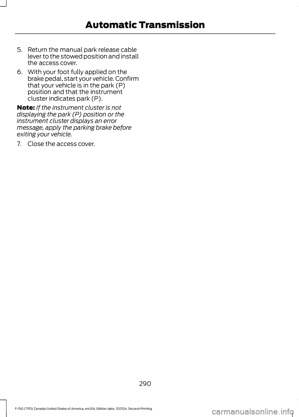 FORD F-150 2021  Owners Manual 5. Return the manual park release cable
lever to the stowed position and install
the access cover.
6. With your foot fully applied on the brake pedal, start your vehicle. Confirm
that your vehicle is 