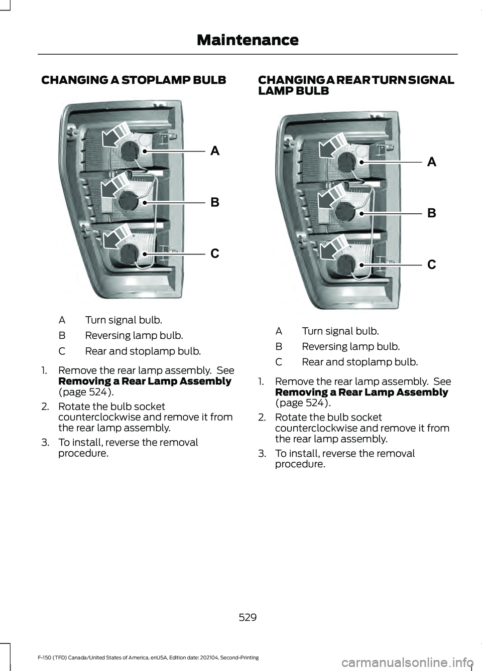 FORD F-150 2021 Owners Manual CHANGING A STOPLAMP BULB
Turn signal bulb.
A
Reversing lamp bulb.
B
Rear and stoplamp bulb.
C
1. Remove the rear lamp assembly. See Removing a Rear Lamp Assembly
(page 524).
2. Rotate the bulb socket FORD F-150 2021 Owners Manual CHANGING A STOPLAMP BULB
Turn signal bulb.
A
Reversing lamp bulb.
B
Rear and stoplamp bulb.
C
1. Remove the rear lamp assembly. See Removing a Rear Lamp Assembly
(page 524).
2. Rotate the bulb socket