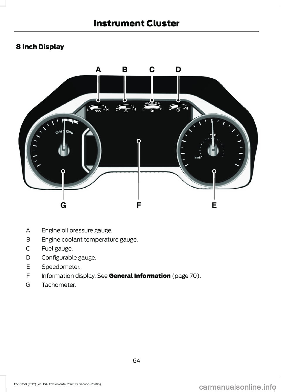 FORD F650/750 2021 Owners Manual 8 Inch Display
Engine oil pressure gauge.
A
Engine coolant temperature gauge.
B
Fuel gauge.
C
Configurable gauge.
D
Speedometer.
E
Information display. See General Information (page 70).
F
Tachometer. FORD F650/750 2021 Owners Manual 8 Inch Display
Engine oil pressure gauge.
A
Engine coolant temperature gauge.
B
Fuel gauge.
C
Configurable gauge.
D
Speedometer.
E
Information display. See General Information (page 70).
F
Tachometer.