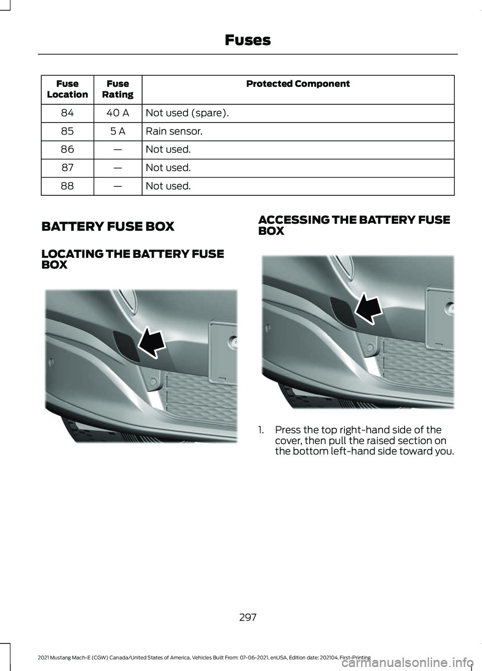 FORD MUSTANG MACH-E 2021 Workshop Manual Protected Component
Fuse
Rating
Fuse
Location
Not used (spare).
40 A
84
Rain sensor.
5 A
85
Not used.
—
86
Not used.
—
87
Not used.
—
88
BATTERY FUSE BOX
LOCATING THE BATTERY FUSE
BOX ACCESSING FORD MUSTANG MACH-E 2021 Workshop Manual Protected Component
Fuse
Rating
Fuse
Location
Not used (spare).
40 A
84
Rain sensor.
5 A
85
Not used.
—
86
Not used.
—
87
Not used.
—
88
BATTERY FUSE BOX
LOCATING THE BATTERY FUSE
BOX ACCESSING