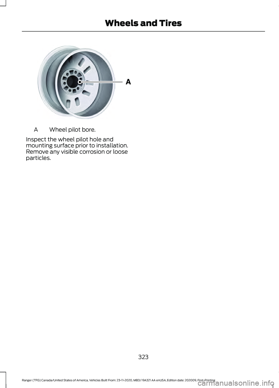 FORD RANGER 2021 Owners Manual Wheel pilot bore.
A
Inspect the wheel pilot hole and
mounting surface prior to installation.
Remove any visible corrosion or loose
particles.
323
Ranger (TFG) Canada/United States of America, Vehicles FORD RANGER 2021 Owners Manual Wheel pilot bore.
A
Inspect the wheel pilot hole and
mounting surface prior to installation.
Remove any visible corrosion or loose
particles.
323
Ranger (TFG) Canada/United States of America, Vehicles