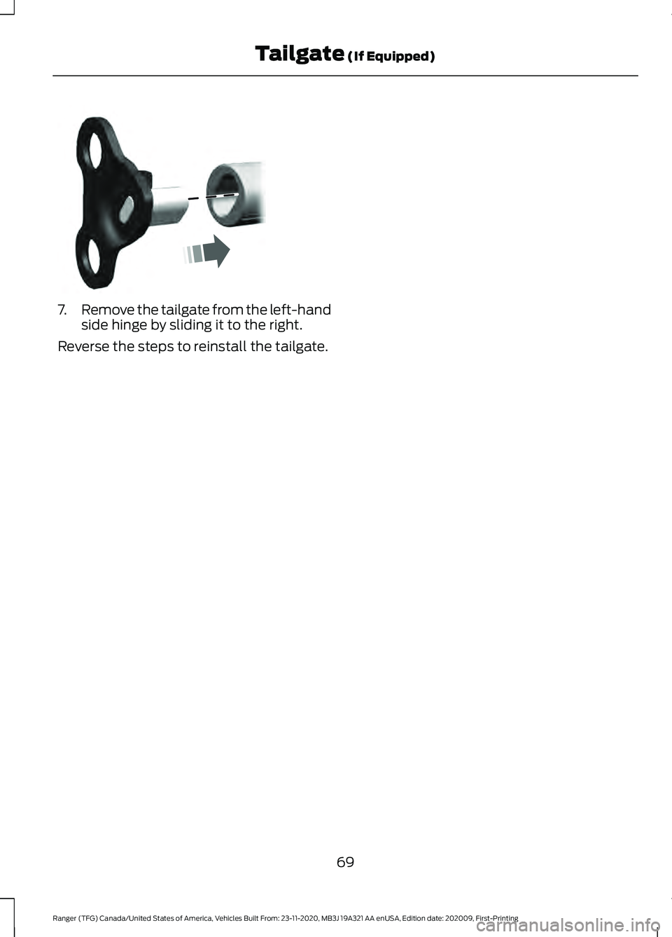 FORD RANGER 2021 Manual PDF 7.
Remove the tailgate from the left-hand
side hinge by sliding it to the right.
Reverse the steps to reinstall the tailgate.
69
Ranger (TFG) Canada/United States of America, Vehicles Built From: 23-1 FORD RANGER 2021 Manual PDF 7.
Remove the tailgate from the left-hand
side hinge by sliding it to the right.
Reverse the steps to reinstall the tailgate.
69
Ranger (TFG) Canada/United States of America, Vehicles Built From: 23-1