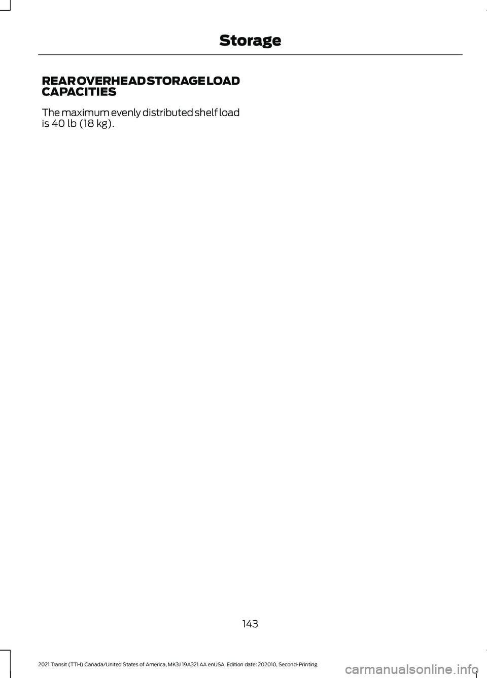 FORD TRANSIT 2021 Owners Manual REAR OVERHEAD STORAGE LOAD
CAPACITIES
The maximum evenly distributed shelf load
is 40 lb (18 kg).
143
2021 Transit (TTH) Canada/United States of America, MK3J 19A321 AA enUSA, Edition date: 202010, Se FORD TRANSIT 2021 Owners Manual REAR OVERHEAD STORAGE LOAD
CAPACITIES
The maximum evenly distributed shelf load
is 40 lb (18 kg).
143
2021 Transit (TTH) Canada/United States of America, MK3J 19A321 AA enUSA, Edition date: 202010, Se