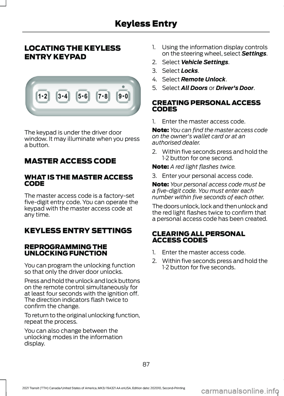 FORD TRANSIT 2021 Owners Guide LOCATING THE KEYLESS
ENTRY KEYPAD
The keypad is under the driver door
window. It may illuminate when you press
a button.
MASTER ACCESS CODE
WHAT IS THE MASTER ACCESS
CODE
The master access code is a f FORD TRANSIT 2021 Owners Guide LOCATING THE KEYLESS
ENTRY KEYPAD
The keypad is under the driver door
window. It may illuminate when you press
a button.
MASTER ACCESS CODE
WHAT IS THE MASTER ACCESS
CODE
The master access code is a f
