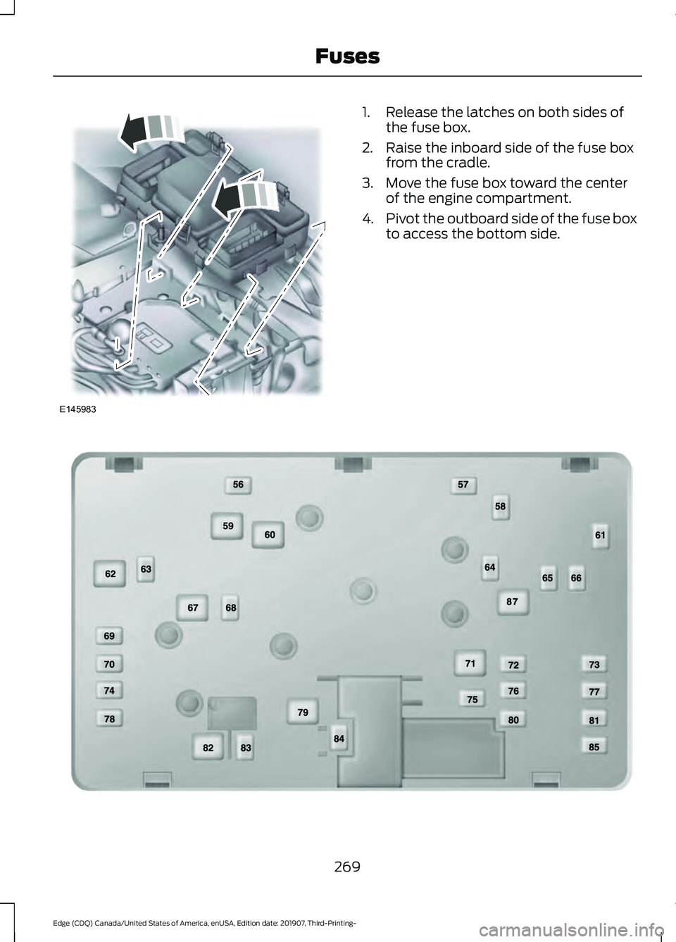 FORD EDGE 2020 Owners Manual 1. Release the latches on both sides of
the fuse box.
2. Raise the inboard side of the fuse box from the cradle.
3. Move the fuse box toward the center of the engine compartment.
4. Pivot the outboard FORD EDGE 2020 Owners Manual 1. Release the latches on both sides of
the fuse box.
2. Raise the inboard side of the fuse box from the cradle.
3. Move the fuse box toward the center of the engine compartment.
4. Pivot the outboard