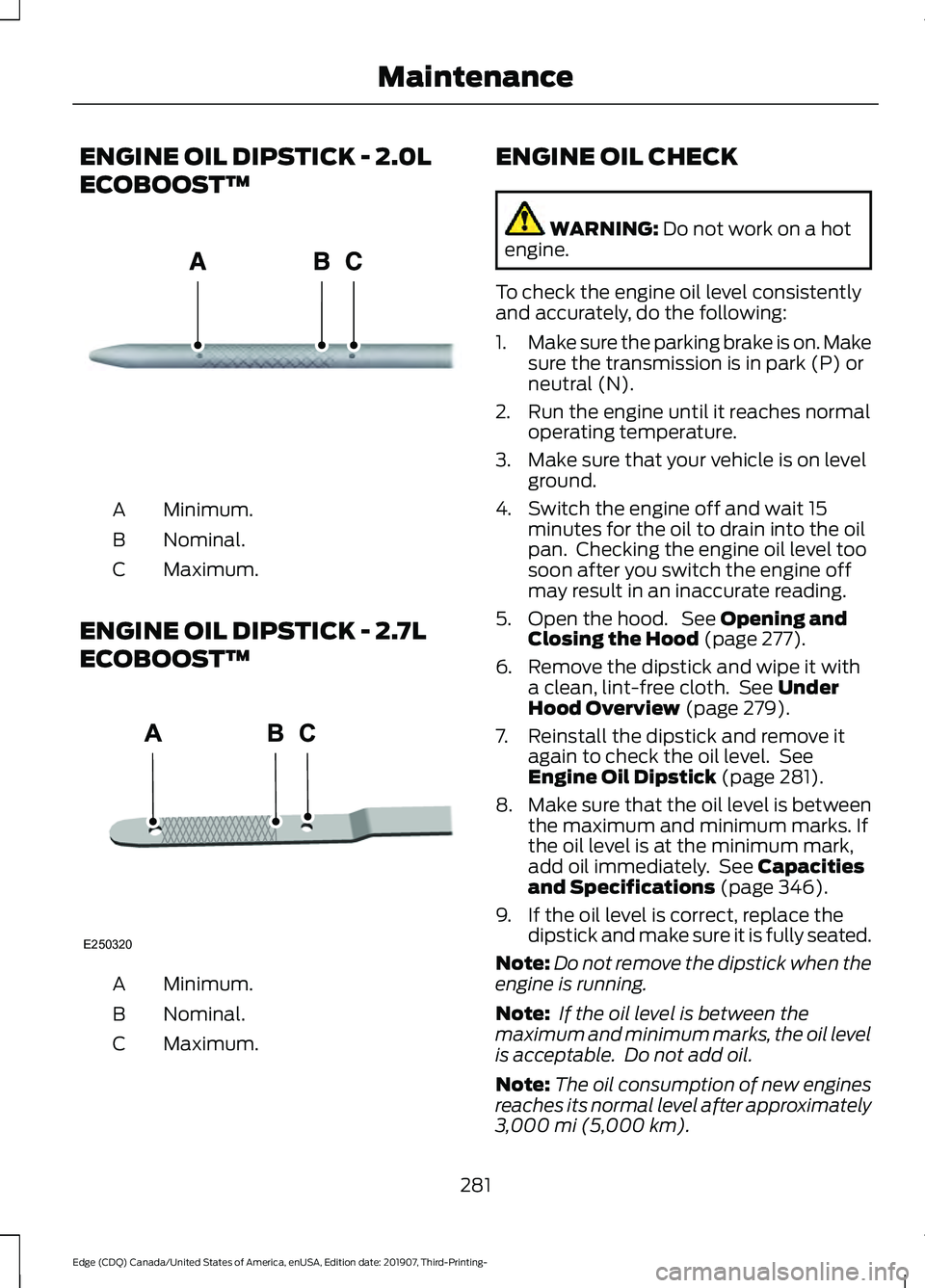 FORD EDGE 2020 Owners Manual ENGINE OIL DIPSTICK - 2.0L
ECOBOOST™
Minimum.
A
Nominal.
B
Maximum.
C
ENGINE OIL DIPSTICK - 2.7L
ECOBOOST™ Minimum.
A
Nominal.
B
Maximum.
C ENGINE OIL CHECK WARNING: Do not work on a hot
engine.
T FORD EDGE 2020 Owners Manual ENGINE OIL DIPSTICK - 2.0L
ECOBOOST™
Minimum.
A
Nominal.
B
Maximum.
C
ENGINE OIL DIPSTICK - 2.7L
ECOBOOST™ Minimum.
A
Nominal.
B
Maximum.
C ENGINE OIL CHECK WARNING: Do not work on a hot
engine.
T
