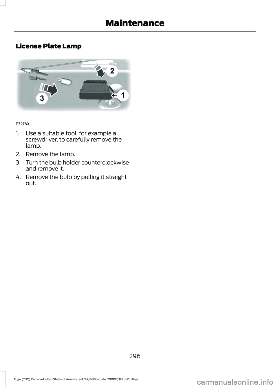 FORD EDGE 2020 Owners Manual License Plate Lamp
1. Use a suitable tool, for example a
screwdriver, to carefully remove the
lamp.
2. Remove the lamp.
3. Turn the bulb holder counterclockwise
and remove it.
4. Remove the bulb by pu FORD EDGE 2020 Owners Manual License Plate Lamp
1. Use a suitable tool, for example a
screwdriver, to carefully remove the
lamp.
2. Remove the lamp.
3. Turn the bulb holder counterclockwise
and remove it.
4. Remove the bulb by pu