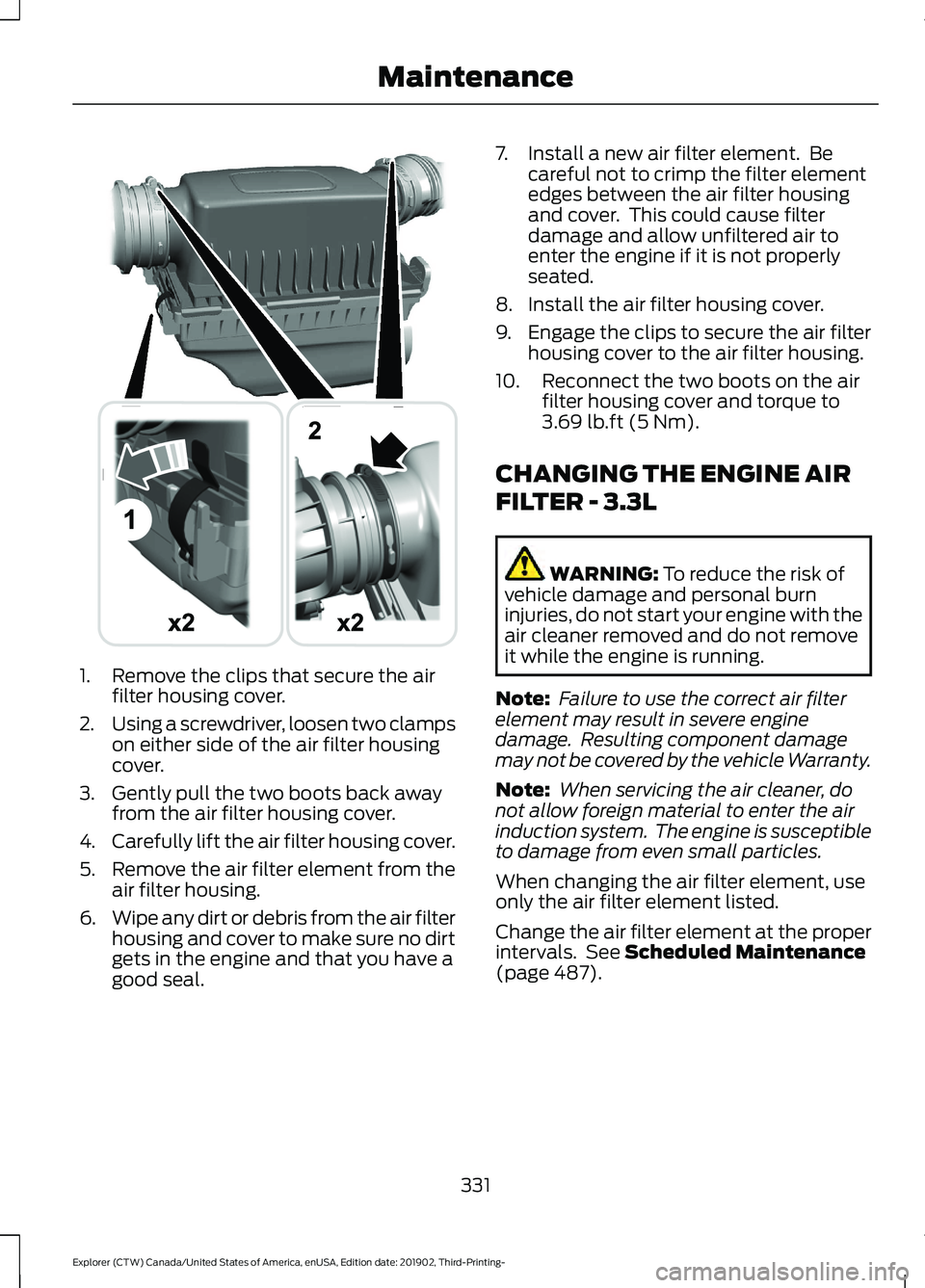 FORD EXPLORER 2020 Owners Manual 1. Remove the clips that secure the air
filter housing cover.
2. Using a screwdriver, loosen two clamps
on either side of the air filter housing
cover.
3. Gently pull the two boots back away from the FORD EXPLORER 2020 Owners Manual 1. Remove the clips that secure the air
filter housing cover.
2. Using a screwdriver, loosen two clamps
on either side of the air filter housing
cover.
3. Gently pull the two boots back away from the