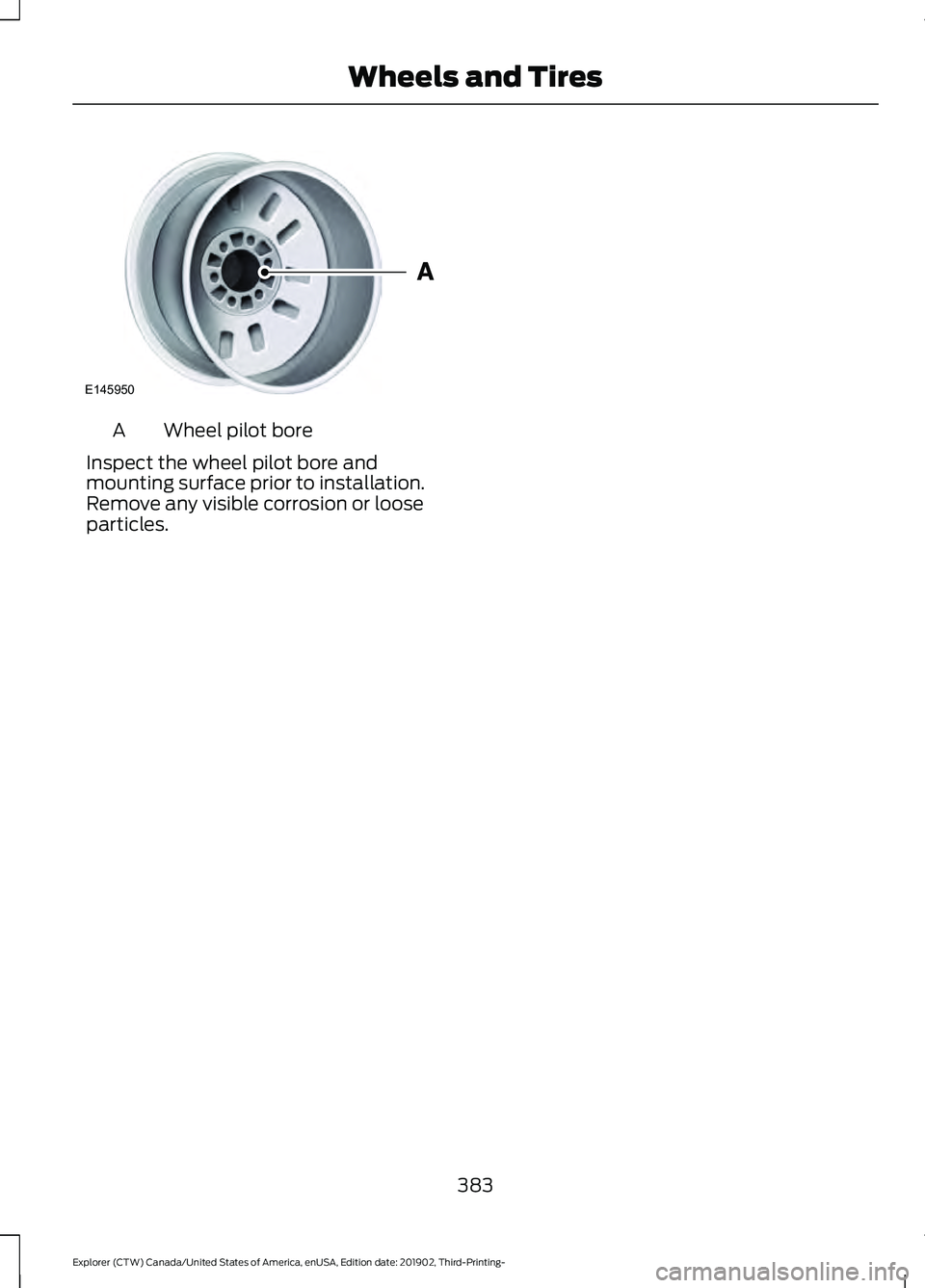 FORD EXPLORER 2020 Owners Manual Wheel pilot bore
A
Inspect the wheel pilot bore and
mounting surface prior to installation.
Remove any visible corrosion or loose
particles.
383
Explorer (CTW) Canada/United States of America, enUSA, FORD EXPLORER 2020 Owners Manual Wheel pilot bore
A
Inspect the wheel pilot bore and
mounting surface prior to installation.
Remove any visible corrosion or loose
particles.
383
Explorer (CTW) Canada/United States of America, enUSA,